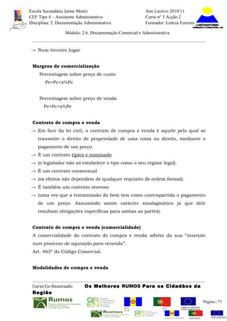 Escola Secundária Jaime Moniz                                    Ano Lectivo 2010/11
CEF Tipo 4 – Assistente Administrativo                           Curso nº 3 Acção 2
Disciplina: 2. Documentação Administrativa                       Formador: Letícia Ferreira

                  Módulo: 2.6. Documentação Comercial e Administrativa


→ Num terceiro lugar


 Margens de comercialização
     Percentagem sobre preço de custo
        Pv=Pc+x%Pc


     Percentagem sobre preço de venda
       Pv=Pc+x%Pv


 Contrato de compra e venda
→ Em face da lei civil, o contrato de compra e venda é aquele pelo qual se
    transmite o direito de propriedade de uma coisa ou direito, mediante o
    pagamento de um preço.
→ É um contrato típico e nominado
→ (o legislador não só estabelece o tipo como o seu regime legal).
→ É um contrato consensual
→ (os efeitos não dependem de qualquer requisito de ordem formal).
→ É também um contrato oneroso
→ (uma vez que a transmissão do bem tem como contrapartida o pagamento
    de um preço. Assumindo assim carácter sinalagmático já que dele
    resultam obrigações especificas para ambas as partes).


 Contrato de compra e venda (comercialidade)
 A comercialidade do contrato de compra e venda advém da sua “inserção
 num processo de aquisição para revenda”.
 Art. 463º do Código Comercial.


 Modalidades de compra e venda



 Curso Co-financiado:       Os Melhores RUMOS Para os Cidadãos da
 Região
                                                                                                         Página | 73
                                               REGIÃO AUTÓNOMA       REPÚBLICA
                                               DA MADEIRA            PORTUGUESA


                                                                            REGIÃO AUTÓNOMA   REPÚBLIC
 