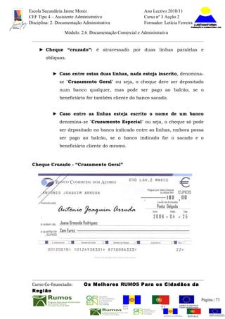 Escola Secundária Jaime Moniz                                    Ano Lectivo 2010/11
CEF Tipo 4 – Assistente Administrativo                           Curso nº 3 Acção 2
Disciplina: 2. Documentação Administrativa                       Formador: Letícia Ferreira

                  Módulo: 2.6. Documentação Comercial e Administrativa


     ► Cheque “cruzado”: é atravessado por duas linhas paralelas e
        oblíquas.


            ► Caso entre estas duas linhas, nada esteja inscrito, denomina-
               se "Cruzamento Geral" ou seja, o cheque deve ser depositado
               num banco qualquer, mas pode ser pago ao balcão, se o
               beneficiário for também cliente do banco sacado.


            ► Caso entre as linhas esteja escrito o nome de um banco
               denomina-se "Cruzamento Especial" ou seja, o cheque só pode
               ser depositado no banco indicado entre as linhas, embora possa
               ser pago ao balcão, se o banco indicado for o sacado e o
               beneficiário cliente do mesmo.



 Cheque Cruzado - “Cruzamento Geral”




 Curso Co-financiado:       Os Melhores RUMOS Para os Cidadãos da
 Região
                                                                                                         Página | 73
                                               REGIÃO AUTÓNOMA       REPÚBLICA
                                               DA MADEIRA            PORTUGUESA


                                                                            REGIÃO AUTÓNOMA   REPÚBLIC
 