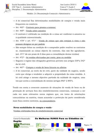 Escola Secundária Jaime Moniz                                      Ano Lectivo 2010/11
CEF Tipo 4 – Assistente Administrativo                             Curso nº 3 Acção 2
Disciplina: 2. Documentação Administrativa                         Formador: Letícia Ferreira

                    Módulo: 2.6. Documentação Comercial e Administrativa


→ A lei comercial fixa determinadas modalidades de compra e venda mais
    frequentes no comércio.
→ Art. 465º - Contrato para pessoa a nomear;
→ Art. 469º - Venda sobre amostra
→ O contrato é celebrado na condição de a coisa ser conforme à amostra ou
    à qualidade convencionada;
→ Art. 470º e art. 471º - Venda de coisas que não estejam à vista e não
    possam designar-se por padrão
→ São sempre feitas na condição de o comprador poder resolver os contratos
    se, examinando as coisas objecto do contrato, elas não lhe agradarem.
    (art. 471º dá um prazo de 8 dias para a consolidação destas vendas)
→ Art. 472º - As vendas efectuadas por conta, peso ou medida
→ Seguem o regime das obrigações genéricas previsto nos artigos 539ºa 542º
    da lei civil.
→ Art. 467º - Compra e venda de bens futuros ou alheios
→ A lei comercial, ao invés da lei civil, parte da validade do negócio, sendo
    certo que obriga o vendedor a adquirir a propriedade da coisa vendida. A
    lei civil atinge o mesmo objectivo partindo da nulidade do negócio, uma
    vez que aceita a convalidação do mesmo (artigos 892º 2 895º).


Tendo em conta o crescente aumento de situações de venda de bens ou de
prestação de serviços fora dos estabelecimentos comerciais, começam a ser
cada vez mais relevantes novos regimes que, em torno de orientações
comunitárias na matéria, visam acautelar a protecção da parte considerada
mais fraca nestes contratos, os consumidores.


 Novas modalidades de compra e venda~
 Vendas celebradas fora do estabelecimento comercial



 Curso Co-financiado:        Os Melhores RUMOS Para os Cidadãos da
 Região
                                                                                                           Página | 73
                                                 REGIÃO AUTÓNOMA       REPÚBLICA
                                                 DA MADEIRA            PORTUGUESA


                                                                              REGIÃO AUTÓNOMA   REPÚBLIC
 