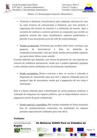 Escola Secundária Jaime Moniz                                    Ano Lectivo 2010/11
CEF Tipo 4 – Assistente Administrativo                           Curso nº 3 Acção 2
Disciplina: 2. Documentação Administrativa                       Formador: Letícia Ferreira

                  Módulo: 2.6. Documentação Comercial e Administrativa


     •   Contratos à distância: Caracteriza-se pela utilização exclusiva de uma
         ou mais técnicas de comunicação à distância, que irão permitir a
         negociação dos termos do contrato e a celebração do mesmo. Aqui a
         iniciativa de celebrar o contrato pertence ao comprador que escolhe os
         produtos através dos mais variadíssimos suportes publicitários e
         procede à sua encomenda junto da rede de comercialização.


     •   Vendas ao domicílio: Contratos que incidem sobre bens e serviços cuja
         proposta       de    fornecimento       é        feita       no          domicílio          do
         comprador/consumidor, sem que tenha havido prévio pedido expresso
         por parte deste último nesse sentido.
 Convém salientar que domicilio, nos termos da presente lei, não equivale ao
 conceito de residência permanente, sendo que o próprio legislador equipara
 a este contrato outros celebrados em circunstâncias semelhantes.


     •   Venda automática: Nestes contratos o bem ou serviço é colocado à
         disposição do consumidor para que este o adquira utilizando para tal
         qualquer tipo de mecanismo, sendo que o pagamento do seu custo é
         antecipado.


 Esta é a forma utilizada para a distribuição de certos produtos mediante a
 colocação de máquinas em espaços públicos, que os disponibilizam contra o
 pagamento prévio do preço estabelecido.


     •   Venda especial e esporádica: São vendas realizadas de forma ocasional
         fora de estabelecimentos comerciais, em instalações ou espaços
         privados especialmente utilizados para esse efeito.


 Proibições

 Curso Co-financiado:        Os Melhores RUMOS Para os Cidadãos da
 Região
                                                                                                         Página | 73
                                               REGIÃO AUTÓNOMA       REPÚBLICA
                                               DA MADEIRA            PORTUGUESA


                                                                            REGIÃO AUTÓNOMA   REPÚBLIC
 