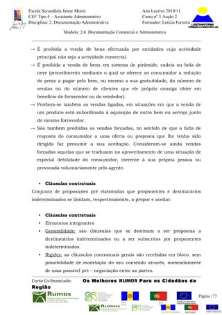 Escola Secundária Jaime Moniz                                    Ano Lectivo 2010/11
CEF Tipo 4 – Assistente Administrativo                           Curso nº 3 Acção 2
Disciplina: 2. Documentação Administrativa                       Formador: Letícia Ferreira

                  Módulo: 2.6. Documentação Comercial e Administrativa


→ É proibida a venda de bens efectuada por entidades cuja actividade
    principal não seja a actividade comercial.
→ É proibida a venda de bens em sistema de pirâmide, cadeia ou bola de
    neve (procedimento mediante o qual se oferece ao consumidor a redução
    do preço a pagar pelo bem, ou mesmo a sua gratuitidade, do número de
    vendas ou do número de clientes que ele próprio consiga obter em
    benefício do fornecedor ou do vendedor).
→ Proíbem-se também as vendas ligadas, em situações em que a venda de
    um produto está subordinada à aquisição de outro bem ou serviço junto
    do mesmo fornecedor.
→ São também proibidas as vendas forçadas, no sentido de que a falta de
    resposta do consumidor a uma oferta ou proposta que lhe tenha sido
    dirigida faz presumir a sua aceitação. Consideram-se ainda vendas
    forçadas aquelas que se traduzam no aproveitamento de uma situação de
    especial debilidade do consumidor, inerente à sua própria pessoa ou
    provocada voluntariamente pelo agente.


     •   Cláusulas contratuais
 Conjunto de proposições pré elaboradas que proponentes e destinatários
 indeterminados se limitam, respectivamente, a propor e aceitar.


     •   Cláusulas contratuais
     •   Elementos integrantes
     •   Generalidade: são cláusulas que se destinam a ser propostas a
         destinatários indeterminados ou a ser subscritas por proponentes
         indeterminados.
     •   Rigidez: as cláusulas contratuais gerais são recebidas em bloco, sem
         possibilidade de modelação do seu conteúdo através, nomeadamente
         de uma possível pré – negociação entre as partes.

 Curso Co-financiado:       Os Melhores RUMOS Para os Cidadãos da
 Região
                                                                                                         Página | 73
                                               REGIÃO AUTÓNOMA       REPÚBLICA
                                               DA MADEIRA            PORTUGUESA


                                                                            REGIÃO AUTÓNOMA   REPÚBLIC
 