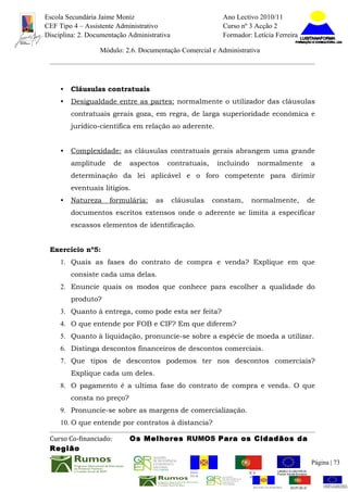 Escola Secundária Jaime Moniz                                       Ano Lectivo 2010/11
CEF Tipo 4 – Assistente Administrativo                              Curso nº 3 Acção 2
Disciplina: 2. Documentação Administrativa                          Formador: Letícia Ferreira

                  Módulo: 2.6. Documentação Comercial e Administrativa




     •   Cláusulas contratuais
     •   Desigualdade entre as partes: normalmente o utilizador das cláusulas
         contratuais gerais goza, em regra, de larga superioridade económica e
         jurídico-cientifica em relação ao aderente.


     •   Complexidade: as cláusulas contratuais gerais abrangem uma grande
         amplitude      de   aspectos     contratuais,         incluindo         normalmente                a
         determinação da lei aplicável e o foro competente para dirimir
         eventuais litígios.
     •   Natureza    formulária:     as      cláusulas       constam,         normalmente,              de
         documentos escritos extensos onde o aderente se limita a especificar
         escassos elementos de identificação.


 Exercício nº5:
     1. Quais as fases do contrato de compra e venda? Explique em que
         consiste cada uma delas.
     2. Enuncie quais os modos que conhece para escolher a qualidade do
         produto?
     3. Quanto à entrega, como pode esta ser feita?
     4. O que entende por FOB e CIF? Em que diferem?
     5. Quanto à liquidação, pronuncie-se sobre a espécie de moeda a utilizar.
     6. Distinga descontos financeiros de descontos comerciais.
     7. Que tipos de descontos podemos ter nos descontos comerciais?
         Explique cada um deles.
     8. O pagamento é a ultima fase do contrato de compra e venda. O que
         consta no preço?
     9. Pronuncie-se sobre as margens de comercialização.
     10. O que entende por contratos à distancia?

 Curso Co-financiado:        Os Melhores RUMOS Para os Cidadãos da
 Região
                                                                                                            Página | 73
                                                  REGIÃO AUTÓNOMA       REPÚBLICA
                                                  DA MADEIRA            PORTUGUESA


                                                                               REGIÃO AUTÓNOMA   REPÚBLIC
 