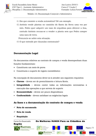 Escola Secundária Jaime Moniz                                    Ano Lectivo 2010/11
CEF Tipo 4 – Assistente Administrativo                           Curso nº 3 Acção 2
Disciplina: 2. Documentação Administrativa                       Formador: Letícia Ferreira

                  Módulo: 2.6. Documentação Comercial e Administrativa


     11. Em que consiste a venda automática? Dê um exemplo.
     12. António vende plantas no caminho do Santo da Serra uma vez por
        mês. Pedro quer adquirir um vaso de orquídeas para oferecer a Ana,
        contudo António recusa-se a vender a planta sem que Pedro compre
        uma saca de terra.
       Pronuncie-se sobre esta situação.
     13. O que entende por clausulas contratuais?




 Documentação Legal


 Os documentos relativos ao contrato de compra e venda desempenham duas
 funções fundamentais:
 • Constituem um meio de prova
 • Constituem o suporte de registo contabilístico


 Na concepção de documentos dever-se-á atender aos seguintes requisitos:
 •   Clareza – devem ser de preenchimento e leitura fáceis.
 •   Integralidade – devem conter todas as informações necessárias à
     execução das operações a que servem de suporte
 •   Economicidade – devem ser pouco dispendiosos
 •   Conformidade – devem satisfazer as exigências legais


 As fases e a documentação do contrato de compra e venda

  Nota de encomenda

  Nota de venda

  Requisição

 Curso Co-financiado:       Os Melhores RUMOS Para os Cidadãos da
 Região
                                                                                                         Página | 73
                                               REGIÃO AUTÓNOMA       REPÚBLICA
                                               DA MADEIRA            PORTUGUESA


                                                                            REGIÃO AUTÓNOMA   REPÚBLIC
 