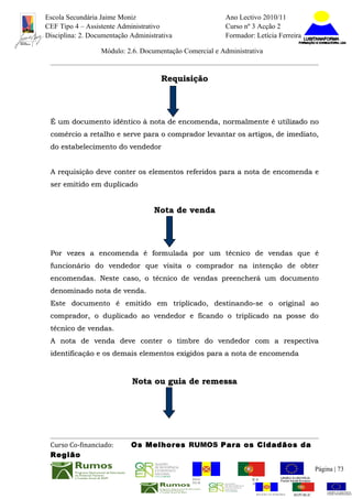 Escola Secundária Jaime Moniz                                    Ano Lectivo 2010/11
CEF Tipo 4 – Assistente Administrativo                           Curso nº 3 Acção 2
Disciplina: 2. Documentação Administrativa                       Formador: Letícia Ferreira

                  Módulo: 2.6. Documentação Comercial e Administrativa


                                      Requisição




 É um documento idêntico à nota de encomenda, normalmente é utilizado no
 comércio a retalho e serve para o comprador levantar os artigos, de imediato,
 do estabelecimento do vendedor


 A requisição deve conter os elementos referidos para a nota de encomenda e
 ser emitido em duplicado


                                    Nota de venda




 Por vezes a encomenda é formulada por um técnico de vendas que é
 funcionário do vendedor que visita o comprador na intenção de obter
 encomendas. Neste caso, o técnico de vendas preencherá um documento
 denominado nota de venda.
 Este documento é emitido em triplicado, destinando-se o original ao
 comprador, o duplicado ao vendedor e ficando o triplicado na posse do
 técnico de vendas.
 A nota de venda deve conter o timbre do vendedor com a respectiva
 identificação e os demais elementos exigidos para a nota de encomenda


                            Nota ou guia de remessa




 Curso Co-financiado:       Os Melhores RUMOS Para os Cidadãos da
 Região
                                                                                                         Página | 73
                                               REGIÃO AUTÓNOMA       REPÚBLICA
                                               DA MADEIRA            PORTUGUESA


                                                                            REGIÃO AUTÓNOMA   REPÚBLIC
 