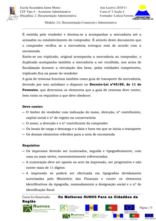 Escola Secundária Jaime Moniz                                    Ano Lectivo 2010/11
CEF Tipo 4 – Assistente Administrativo                           Curso nº 3 Acção 2
Disciplina: 2. Documentação Administrativa                       Formador: Letícia Ferreira

                  Módulo: 2.6. Documentação Comercial e Administrativa


 É emitida pelo vendedor e destina-se a acompanhar a mercadoria até a
 armazém ou estabelecimento do comprador. É através deste documento que
 o comprador verifica se a mercadoria entregue está de acordo com a
 encomenda
 Emite-se em triplicado, original acompanha a mercadoria ao comprador, o
 duplicado acompanha também a mercadoria a ser recolhida, nos actos de
 fiscalização durante a circulação dos bens, pelas entidades competentes,
 triplicado fica na posse do vendedor
 A guia de remessa funciona também como guia de transporte da mercadoria,
 devendo por isso satisfazer o disposto no Decreto-Lei nº45/89, de 11 de
 Fevereiro, que determina os elementos que a guia de remessa deve conter,
 Fevereiro,
 bem como os requisitos a que deve obedecer.


 Deve conter:
→ O timbre do vendedor com indicação do nome, direcção, nº contribuinte,
    capital social e nº de registo na conservatória
→ O nome, a direcção e o nº contribuinte do comprador
→ Os locais de carga e descarga e a data e hora em que se inicia o transporte
→ Os demais elementos referidos para a nota de encomenda


 Requisitos
→ Os impressos deverão ser numerados, seguida e tipograficamente, com
    uma ou mais séries, convenientemente referenciadas
→ A numeração deve ser aposta no acto da impressão, ser progressiva e não
    conter mais de 11 dígitos
→ A impressão só poderá ser efectuada em tipografias devidamente
    autorizadas pelo Ministério das Finanças e conter os elementos
    identificativos da tipografia, nomeadamente a designação social e o nº de
    identificação fiscal

 Curso Co-financiado:       Os Melhores RUMOS Para os Cidadãos da
 Região
                                                                                                         Página | 73
                                               REGIÃO AUTÓNOMA       REPÚBLICA
                                               DA MADEIRA            PORTUGUESA


                                                                            REGIÃO AUTÓNOMA   REPÚBLIC
 