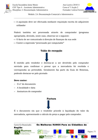 Escola Secundária Jaime Moniz                                    Ano Lectivo 2010/11
CEF Tipo 4 – Assistente Administrativo                           Curso nº 3 Acção 2
Disciplina: 2. Documentação Administrativa                       Formador: Letícia Ferreira

                  Módulo: 2.6. Documentação Comercial e Administrativa


→ A aquisição deve ser efectuada mediante requisição escrita do adquirente
    utilizador


 Poderá     também      ser    processada    através       de      computador            (programa
 apropriado), devendo, neste caso, observar-se o seguinte:
→ O facto de ser comunicado à direcção de finanças da sua sede
→ Conter a expressão “processado por computador”


                                 Talão de recepção




 É emitido pelo vendedor e destina-se a ser devolvido pelo comprador
 servindo para confirmar e provar que a mercadoria foi recebida e
 correspondia ao pretendido. Geralmente faz parte da Guia de Remessa,
 podendo destacar-se pelo picotado


 Deve conter:
 − O nº do documento
 − A localidade e data
 − Assinatura do comprador


                                        Factura




 É o documento em que o vendedor procede à liquidação do valor da
 mercadoria, apresentando o cálculo do preço a pagar pelo comprador.




 Curso Co-financiado:         Os Melhores RUMOS Para os Cidadãos da
 Região
                                                                                                         Página | 73
                                               REGIÃO AUTÓNOMA       REPÚBLICA
                                               DA MADEIRA            PORTUGUESA


                                                                            REGIÃO AUTÓNOMA   REPÚBLIC
 