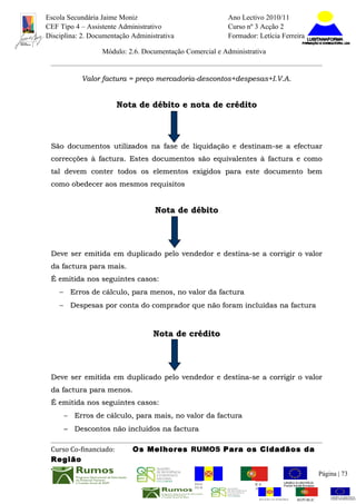 Escola Secundária Jaime Moniz                                    Ano Lectivo 2010/11
CEF Tipo 4 – Assistente Administrativo                           Curso nº 3 Acção 2
Disciplina: 2. Documentação Administrativa                       Formador: Letícia Ferreira

                  Módulo: 2.6. Documentação Comercial e Administrativa


           Valor factura = preço mercadoria-descontos+despesas+I.V.A.


                        Nota de débito e nota de crédito



 São documentos utilizados na fase de liquidação e destinam-se a efectuar
 correcções à factura. Estes documentos são equivalentes à factura e como
 tal devem conter todos os elementos exigidos para este documento bem
 como obedecer aos mesmos requisitos


                                   Nota de débito




 Deve ser emitida em duplicado pelo vendedor e destina-se a corrigir o valor
 da factura para mais.
 É emitida nos seguintes casos:
    − Erros de cálculo, para menos, no valor da factura
    − Despesas por conta do comprador que não foram incluídas na factura



                                   Nota de crédito




 Deve ser emitida em duplicado pelo vendedor e destina-se a corrigir o valor
 da factura para menos.
 É emitida nos seguintes casos:
     − Erros de cálculo, para mais, no valor da factura
     − Descontos não incluídos na factura

 Curso Co-financiado:       Os Melhores RUMOS Para os Cidadãos da
 Região
                                                                                                         Página | 73
                                               REGIÃO AUTÓNOMA       REPÚBLICA
                                               DA MADEIRA            PORTUGUESA


                                                                            REGIÃO AUTÓNOMA   REPÚBLIC
 