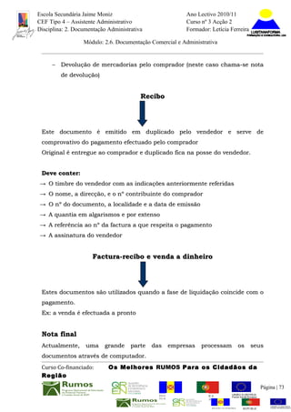 Escola Secundária Jaime Moniz                                    Ano Lectivo 2010/11
CEF Tipo 4 – Assistente Administrativo                           Curso nº 3 Acção 2
Disciplina: 2. Documentação Administrativa                       Formador: Letícia Ferreira

                  Módulo: 2.6. Documentação Comercial e Administrativa


     − Devolução de mercadorias pelo comprador (neste caso chama-se nota
         de devolução)


                                         Recibo




 Este documento é emitido em duplicado pelo vendedor e serve de
 comprovativo do pagamento efectuado pelo comprador
 Original é entregue ao comprador e duplicado fica na posse do vendedor.


 Deve conter:
→ O timbre do vendedor com as indicações anteriormente referidas
→ O nome, a direcção, e o nº contribuinte do comprador
→ O nº do documento, a localidade e a data de emissão
→ A quantia em algarismos e por extenso
→ A referência ao nº da factura a que respeita o pagamento
→ A assinatura do vendedor


                      Factura-recibo e venda a dinheiro




 Estes documentos são utilizados quando a fase de liquidação coincide com o
 pagamento.
 Ex: a venda é efectuada a pronto


 Nota final
 Actualmente,      uma grande parte das empresas                       processam              os seus
 documentos através de computador.
 Curso Co-financiado:       Os Melhores RUMOS Para os Cidadãos da
 Região
                                                                                                          Página | 73
                                               REGIÃO AUTÓNOMA       REPÚBLICA
                                               DA MADEIRA            PORTUGUESA


                                                                            REGIÃO AUTÓNOMA    REPÚBLIC
 