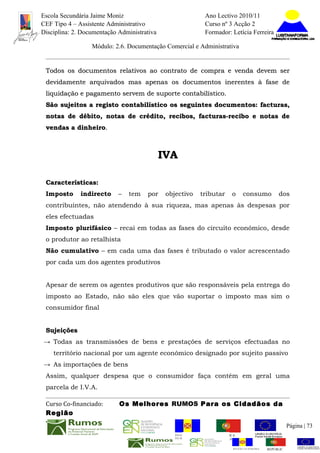 Escola Secundária Jaime Moniz                                      Ano Lectivo 2010/11
CEF Tipo 4 – Assistente Administrativo                             Curso nº 3 Acção 2
Disciplina: 2. Documentação Administrativa                         Formador: Letícia Ferreira

                  Módulo: 2.6. Documentação Comercial e Administrativa


 Todos os documentos relativos ao contrato de compra e venda devem ser
 devidamente arquivados mas apenas os documentos inerentes à fase de
 liquidação e pagamento servem de suporte contabilístico.
 São sujeitos a registo contabilístico os seguintes documentos: facturas,
 notas de débito, notas de crédito, recibos, facturas-recibo e notas de
 vendas a dinheiro.
          dinheiro.



                                             IVA

 Características:
 Imposto      indirecto     –   tem   por     objectivo        tributar      o      consumo          dos
 contribuintes, não atendendo à sua riqueza, mas apenas às despesas por
 eles efectuadas
 Imposto plurifásico – recai em todas as fases do circuito económico, desde
 o produtor ao retalhista
 Não cumulativo – em cada uma das fases é tributado o valor acrescentado
 por cada um dos agentes produtivos


 Apesar de serem os agentes produtivos que são responsáveis pela entrega do
 imposto ao Estado, não são eles que vão suportar o imposto mas sim o
 consumidor final


 Sujeições
→ Todas as transmissões de bens e prestações de serviços efectuadas no
    território nacional por um agente económico designado por sujeito passivo
→ As importações de bens
 Assim, qualquer despesa que o consumidor faça contém em geral uma
 parcela de I.V.A.

 Curso Co-financiado:       Os Melhores RUMOS Para os Cidadãos da
 Região
                                                                                                           Página | 73
                                                 REGIÃO AUTÓNOMA       REPÚBLICA
                                                 DA MADEIRA            PORTUGUESA


                                                                              REGIÃO AUTÓNOMA   REPÚBLIC
 