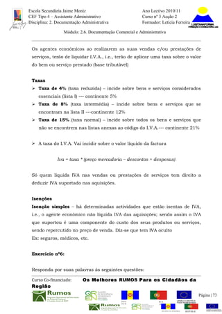 Escola Secundária Jaime Moniz                                    Ano Lectivo 2010/11
CEF Tipo 4 – Assistente Administrativo                           Curso nº 3 Acção 2
Disciplina: 2. Documentação Administrativa                       Formador: Letícia Ferreira

                  Módulo: 2.6. Documentação Comercial e Administrativa


 Os agentes económicos ao realizarem as suas vendas e/ou prestações de
 serviços, terão de liquidar I.V.A., i.e., terão de aplicar uma taxa sobre o valor
 do bem ou serviço prestado (base tributável)


 Taxas
  Taxa de 4% (taxa reduzida) – incide sobre bens e serviços considerados
     essenciais (lista I) --- continente 5%
  Taxa de 8% (taxa intermédia) – incide sobre bens e serviços que se
     encontram na lista II ---continente 12%
  Taxa de 15% (taxa normal) – incide sobre todos os bens e serviços que
     não se encontrem nas listas anexas ao código do I.V.A.--- continente 21%


  A taxa do I.V.A. Vai incidir sobre o valor líquido da factura


               Iva = taxa * (preço mercadoria – descontos + despesas)


 Só quem liquida IVA nas vendas ou prestações de serviços tem direito a
 deduzir IVA suportado nas aquisições.


 Isenções
 Isenção simples – há determinadas actividades que estão isentas de IVA,
 i.e., o agente económico não líquida IVA das aquisições; sendo assim o IVA
 que suportou é uma componente do custo dos seus produtos ou serviços,
 sendo repercutido no preço de venda. Diz-se que tem IVA oculto
 Ex: seguros, médicos, etc.


 Exercício nº6:


 Responda por suas palavras às seguintes questões:

 Curso Co-financiado:       Os Melhores RUMOS Para os Cidadãos da
 Região
                                                                                                         Página | 73
                                               REGIÃO AUTÓNOMA       REPÚBLICA
                                               DA MADEIRA            PORTUGUESA


                                                                            REGIÃO AUTÓNOMA   REPÚBLIC
 