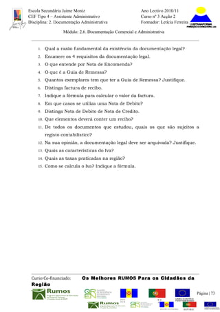 Escola Secundária Jaime Moniz                                    Ano Lectivo 2010/11
CEF Tipo 4 – Assistente Administrativo                           Curso nº 3 Acção 2
Disciplina: 2. Documentação Administrativa                       Formador: Letícia Ferreira

                  Módulo: 2.6. Documentação Comercial e Administrativa


     1.   Qual a razão fundamental da existência da documentação legal?
     2.   Enumere os 4 requisitos da documentação legal.
     3.   O que entende por Nota de Encomenda?
     4.   O que é a Guia de Remessa?
     5.   Quantos exemplares tem que ter a Guia de Remessa? Justifique.
     6.   Distinga factura de recibo.
     7.   Indique a fórmula para calcular o valor da factura.
     8.   Em que casos se utiliza uma Nota de Debito?
     9.   Distinga Nota de Debito de Nota de Credito.
     10. Que elementos deverá conter um recibo?

     11. De todos os documentos que estudou, quais os que são sujeitos a

          registo contabilístico?
     12. Na sua opinião, a documentação legal deve ser arquivada? Justifique.

     13. Quais as características do Iva?

     14. Quais as taxas praticadas na região?

     15. Como se calcula o Iva? Indique a fórmula.




 Curso Co-financiado:       Os Melhores RUMOS Para os Cidadãos da
 Região
                                                                                                         Página | 73
                                               REGIÃO AUTÓNOMA       REPÚBLICA
                                               DA MADEIRA            PORTUGUESA


                                                                            REGIÃO AUTÓNOMA   REPÚBLIC
 