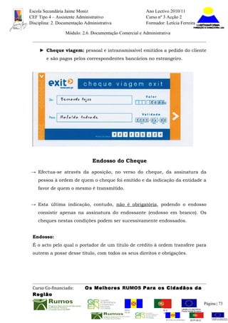 Escola Secundária Jaime Moniz                                    Ano Lectivo 2010/11
CEF Tipo 4 – Assistente Administrativo                           Curso nº 3 Acção 2
Disciplina: 2. Documentação Administrativa                       Formador: Letícia Ferreira

                  Módulo: 2.6. Documentação Comercial e Administrativa


     ► Cheque viagem: pessoal e intransmissível emitidos a pedido do cliente
        e são pagos pelos correspondentes bancários no estrangeiro.




                                Endosso do Cheque

→ Efectua-se através da aposição, no verso do cheque, da assinatura da
    pessoa à ordem de quem o cheque foi emitido e da indicação da entidade a
    favor de quem o mesmo é transmitido.


→ Esta última indicação, contudo, não é obrigatória, podendo o endosso
    consistir apenas na assinatura do endossante (endosso em branco). Os
    cheques nestas condições podem ser sucessivamente endossados.


 Endosso:
 É o acto pelo qual o portador de um título de crédito à ordem transfere para
 outrem a posse desse título, com todos os seus direitos e obrigações.




 Curso Co-financiado:       Os Melhores RUMOS Para os Cidadãos da
 Região
                                                                                                         Página | 73
                                               REGIÃO AUTÓNOMA       REPÚBLICA
                                               DA MADEIRA            PORTUGUESA


                                                                            REGIÃO AUTÓNOMA   REPÚBLIC
 