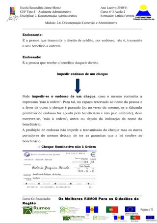 Escola Secundária Jaime Moniz                                    Ano Lectivo 2010/11
CEF Tipo 4 – Assistente Administrativo                           Curso nº 3 Acção 2
Disciplina: 2. Documentação Administrativa                       Formador: Letícia Ferreira

                  Módulo: 2.6. Documentação Comercial e Administrativa


 Endossante:
 É a pessoa que transmite o direito de crédito, por endosso, isto é, transmite
 o seu benefício a outrem.


 Endossado:
 É a pessoa que recebe o benefício daquele direito.


                           Impedir endosso de um cheque




 Pode impedir-se o endosso de um cheque, caso o mesmo contenha a
 expressão "não à ordem". Para tal, no espaço reservado ao nome da pessoa e
 a favor de quem o cheque é passado (ou no verso do mesmo, se a cláusula
 proibitiva de endosso for aposta pelo beneficiário e não pelo emitente), deve
 escrever-se, "não à ordem", antes ou depois da indicação do nome do
 beneficiário.
 A proibição de endosso não impede a transmissão do cheque mas os novos
 portadores do mesmo deixam de ter as garantias que a lei confere ao
 beneficiário.
            → Cheque Nominativo não à Ordem




 Curso Co-financiado:       Os Melhores RUMOS Para os Cidadãos da
 Região
                                                                                                         Página | 73
                                               REGIÃO AUTÓNOMA       REPÚBLICA
                                               DA MADEIRA            PORTUGUESA


                                                                            REGIÃO AUTÓNOMA   REPÚBLIC
 