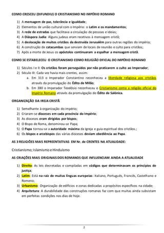 2
COMO CRESCEU (DIFUNDIU) O CRISTIANISMO NO IMPÉRIO ROMANO
1) A mensagem de paz, tolerância e igualdade;
2) Elementos de união cultural com o Império: o Latim e os mandamentos;
3) A rede de estradas que facilitava a circulação de pessoas e ideias;
4) A Diáspora Judia: Alguns judeus eram recetivos à mensagem cristã;
5) A deslocação de muitos cristãos da destruída Jerusalém para outras regiões do império;
6) A construção de catacumbas que serviam de locais de reunião e culto para cristãos;
7) Após a morte de Jesus os apóstolos continuaram a espalhar a mensagem cristã.
COMO SE ESTABELECEU O CRISTIANISMO COMO RELIGIÃO OFICIAL DO IMPÉRIO ROMANO
1) Séculos I e II: Os cristãos foram perseguidos por não praticarem o culto ao Imperador;
2) Século III: Cada vez havia mais crentes, assim:
a. Em 313 o Imperador Constantino reconheceu a liberdade religiosa aos cristãos
através da promulgação do Édito de Milão;
b. Em 380 o Imperador Teodósio reconheceu o Cristianismo como a religião oficial do
Império Romano através da promulgação do Édito de Salónica.
ORGANIZAÇÃO DA IREJA CRISTÃ
1) Semelhante à organização do império;
2) Criaram-se dioceses em cada província do Império;
3) As dioceses eram dirigidas por bispos;
4) O Bispo de Roma, denominou-se Papa;
5) O Papa tornou-se a autoridade máxima da Igreja e guia espiritual dos cristãos.;
6) Os bispos e arcebispos das várias dioceses deviam obediência ao Papa.
AS 3 RELIGIÕES MAIS REPREENTATIVAS EM Nr. de CRENTES NA ATUALIDADE:
Cristianismo; Islamismo eHinduísmo
AS CRIAÇÕES MAIS ORIGINAIS DOS ROMANOS QUE INFLUENCIAM AINDA A ATUALIDADE
1) Direito: As leis decretadas e compiladas em códigos que determinavam os princípios de
justiça;
2) Latim: Está na raiz de muitas línguas europeias: Italiano, Português, Francês, Castelhano e
Romeno;
3) Urbanismo: Organização de edifícios e zonas dedicadas a propósitos específicos na cidade;
4) Arquitetura: A durabilidade das construções romanas faz com que muitas ainda subsistam
em perfeitas condições nos dias de hoje.
 
