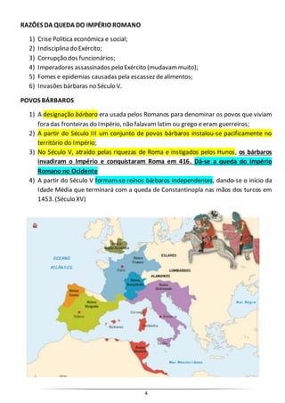 4
RAZÕES DA QUEDA DO IMPÉRIO ROMANO
1) Crise Politica económica e social;
2) Indisciplina do Exército;
3) Corrupção dos funcionários;
4) Imperadores assassinados pelo Exército (mudavammuito);
5) Fomes e epidemias causadas pela escassez dealimentos;
6) Invasões bárbaras no Século V.
POVOS BÁRBAROS
1) A designação bárbaro era usada pelos Romanos para denominar os povos que viviam
fora das fronteiras do Império, não falavam latim ou grego e eram guerreiros;
2) A partir do Século III um conjunto de povos bárbaros instalou-se pacificamente no
território do Império;
3) No Século V, atraído pelas riquezas de Roma e instigados pelos Hunos, os bárbaros
invadiram o Império e conquistaram Roma em 416. Dá-se a queda do Império
Romano no Ocidente
4) A partir do Século V formam-se reinos bárbaros independentes, dando-se o início da
Idade Média que terminará com a queda de Constantinopla nas mãos dos turcos em
1453. (Século XV)
 