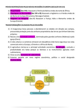 5
POVOS RESPONSÀVEIS PELAS NOVAS INVASÕES À EUROPA (SECULOS VIII A X)
1) Muçulmanos (Sec VIII): Atacavama Península Ibéricavindos do norte de África;
2) Viquingues ou Normandos (Sec VIII a IX) Atacavam a Inglaterra e a Irlanda vindos de
do Norte da Euriopa (Dinamarca, Noruega e Suécia);
3) Magiares ou Húngaros (Sec.IX) Atacavam a França, Itália e Alemanha vindos da
Europa Oriental;
TRANSFORMAÇÕES CAUSADAS PELAS INVASÕES
1) A insegurança levou pessoas a abandonarem as cidades em direção aos campos,
procurando proteção junto do senhores proprietários das terras que tinham Exércitos
próprios;
2) Nasceu uma Sociedade senhorial , dominada pelos grandes senhores (Nobreza) e pela
igreja (Clero).
3) A vida urbana e o comércio entraram em decadência (não havia segurança nas rotas
comerciais entre a Europa, o Oriente e a Africado Norte;
4) A agricultura tornou-se a principal actividade económica (Ruralização), contudo a
produtividade era baixa porque as técnicas e os instrumentos agrícolas eram
rudimentares;
5) Vivia-seuma Economia de subsistência.
6) Estamos perante um novo regime económico, politico e social designado
FEUDALISMO.
 