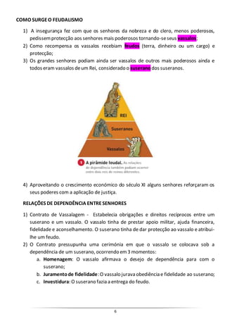 6
COMO SURGEO FEUDALISMO
1) A insegurança fez com que os senhores da nobreza e do clero, menos poderosos,
pedissemprotecção aos senhores mais poderosos tornando-seseus vassalos;
2) Como recompensa os vassalos recebiam feudos (terra, dinheiro ou um cargo) e
protecção;
3) Os grandes senhores podiam ainda ser vassalos de outros mais poderosos ainda e
todos eram vassalos deum Rei, considerado o suserano dos suseranos.
4) Aproveitando o crescimento económico do século XI alguns senhores reforçaram os
seus poderes com a aplicação de justiça.
RELAÇÕES DE DEPENDÊNCIA ENTRESENHORES
1) Contrato de Vassalagem - Estabelecia obrigações e direitos recíprocos entre um
suserano e um vassalo. O vassalo tinha de prestar apoio militar, ajuda financeira,
fidelidade e aconselhamento. O suserano tinha de dar protecção ao vassalo e atribui-
lhe um feudo.
2) O Contrato pressupunha uma cerimónia em que o vassalo se colocava sob a
dependência de um suserano, ocorrendo em3 momentos:
a. Homenagem: O vassalo afirmava o desejo de dependência para com o
suserano;
b. Juramentode fidelidade: O vassalo jurava obediência e fidelidade ao suserano;
c. Investidura: O suserano fazia a entrega do feudo.
 