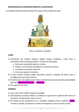 7
ORGANIZAÇÃO DA SOCIEDADEMEDIEVAL EQUOTIDIANO
A sociedade medieval estava dividida em 3 grupo: Clero, Nobreza e Povo.
Rezar, combater e trabalhar.
CLERO
1) Constituído por monges, párocos, abades, bispos, arcebispos e pelo Papa, a
autoridade máxima da Igreja Católica. Tinham por atribuições:
a. Rezar pela salvação de todos os cristãos;
b. Celebrar as cerimónias do baptismo, casamento e morte;
c. Assistência aos pobres e doentes;
d. Ensino nas igrejas e mosteiros;
2) O Clero detinha também poder económica devido a doações de terras, bens e
privilégios pelos grandes senhores.
3) Os elementos mais poderosos do Clero e da Nobreza possuíam grandes propriedades
agrícolas: Domínios senhoriais ou senhorios;
4) Era o grupo mais culto
NOBREZA
1) A par como clero detinha riqueza e prestigio.
2) Desempenhava funções militares. Combatia em guerras em auxílio do Rei contra os
invasores erecebia títulos, bens e terras;
3) Em tempo de paz preparavam-se e, combates amigáveis entre cavaleiros (justas),
torneios e caçadas. Ocupavam-seainda em banquetes e outros eventos sociais;
 