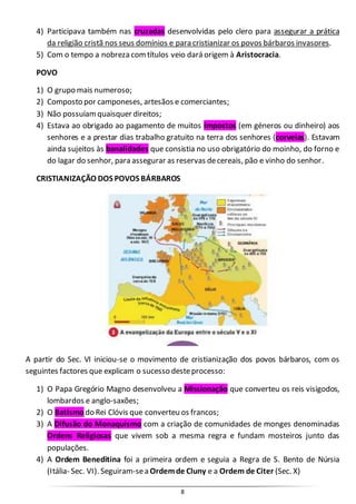 8
4) Participava também nas cruzadas desenvolvidas pelo clero para assegurar a prática
da religião cristã nos seus domínios e para cristianizar os povos bárbaros invasores.
5) Com o tempo a nobreza comtítulos veio dará origem à Aristocracia.
POVO
1) O grupo mais numeroso;
2) Composto por camponeses, artesãos e comerciantes;
3) Não possuíamquaisquer direitos;
4) Estava ao obrigado ao pagamento de muitos impostos (em géneros ou dinheiro) aos
senhores e a prestar dias trabalho gratuito na terra dos senhores (corveias). Estavam
ainda sujeitos às banalidades que consistia no uso obrigatório do moinho, do forno e
do lagar do senhor, para assegurar as reservas decereais, pão e vinho do senhor.
CRISTIANIZAÇÃO DOS POVOS BÁRBAROS
A partir do Sec. VI iniciou-se o movimento de cristianização dos povos bárbaros, com os
seguintes factores que explicam o sucesso desteprocesso:
1) O Papa Gregório Magno desenvolveu a Missionação que converteu os reis visigodos,
lombardos e anglo-saxões;
2) O Batismo do Rei Clóvis que converteu os francos;
3) A Difusão do Monaquismo com a criação de comunidades de monges denominadas
Ordens Religiosas que vivem sob a mesma regra e fundam mosteiros junto das
populações.
4) A Ordem Beneditina foi a primeira ordem e seguia a Regra de S. Bento de Núrsia
(Itália- Sec. VI). Seguiram-sea Ordemde Cluny e a Ordem de Citer (Sec. X)
 