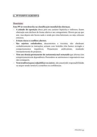 PÁGINA 99
11. PP PASSIVO-AGRESSIVA
Descrição:
Esta PP só vem descrita na classificação mundial das doenças.
 A atitude de oposição choca pelo seu carácter hipócrita e indirecto; fazem
obstrução sem declarar de forma aberta o seu antagonismo. Dizem que sp que
sim, mas depois não fazem nada e ainda por cima boicotam, ou seja, colocam
entraves.
 Evitam riscos e conflitos abertos.
 São sujeitos enfadonhos, descontentes e trocistas, não obedecem
verdadeiramente às instruções; actuam com lentidão; têm humor rezingão e
comportamentos impulsivos. Pensamento ambivalente, mudando
incessantemente de projectos.
 Têm um desejo permanente de autonomia mal rematado que alterna com
comportamentos de dependência. Pretendem-se autónomos e responsáveis mas
não conseguem.
 Tem tendênciaparaculpabilizar os outros, não assumindo responsabilidades
ou sequer sendo sensível a conselhos ou confidencias.
 