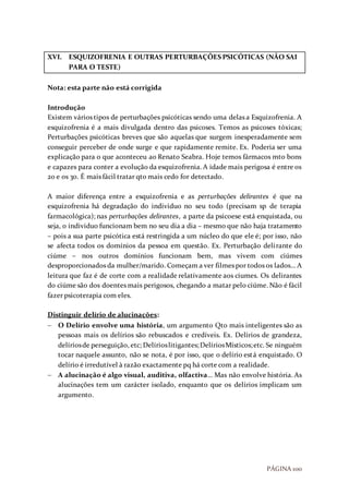 PÁGINA 100
XVI. ESQUIZOFRENIA E OUTRAS PERTURBAÇÕES PSICÓTICAS (NÃO SAI
PARA O TESTE)
Nota: esta parte não está corrigida
Introdução
Existem vários tipos de perturbações psicóticas sendo uma delas a Esquizofrenia. A
esquizofrenia é a mais divulgada dentro das psicoses. Temos as psicoses tóxicas;
Perturbações psicóticas breves que são aquelas que surgem inesperadamente sem
conseguir perceber de onde surge e que rapidamente remite. Ex. Poderia ser uma
explicação para o que aconteceu ao Renato Seabra. Hoje temos fármacos mto bons
e capazes para conter a evolução da esquizofrenia. A idade mais perigosa é entre os
20 e os 30. É mais fácil tratar qto mais cedo for detectado.
A maior diferença entre a esquizofrenia e as perturbações delirantes é que na
esquizofrenia há degradação do individuo no seu todo (precisam sp de terapia
farmacológica); nas perturbações delirantes, a parte da psicoese está enquistada, ou
seja, o individuo funcionam bem no seu dia a dia – mesmo que não haja tratamento
– pois a sua parte psicótica está restringida a um núcleo do que ele é; por isso, não
se afecta todos os domínios da pessoa em questão. Ex. Perturbação delirante do
ciúme – nos outros domínios funcionam bem, mas vivem com ciúmes
desproporcionados da mulher/marido. Começam a ver filmes por todos os lados… A
leitura que faz é de corte com a realidade relativamente aos ciumes. Os delirantes
do ciúme são dos doentes mais perigosos, chegando a matar pelo ciúme. Não é fácil
fazer psicoterapia com eles.
Distinguir delírio de alucinações:
 O Delírio envolve uma história, um argumento Qto mais inteligentes são as
pessoas mais os delírios são rebuscados e credíveis. Ex. Delírios de grandeza,
delíriosde perseguição, etc; Delírioslitigantes;DelíriosMísticos;etc. Se ninguém
tocar naquele assunto, não se nota, é por isso, que o delírio está enquistado. O
delírio é irredutível à razão exactamente pq há corte com a realidade.
 A alucinação é algo visual, auditiva, olfactiva… Mas não envolve história. As
alucinações tem um carácter isolado, enquanto que os delírios implicam um
argumento.
 