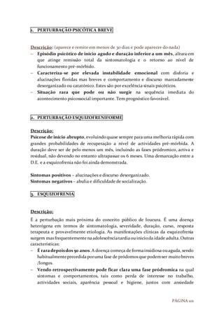 PÁGINA 101
1. PERTURBAÇÃO PSICÓTICA BREVE
Descrição: (aparece e remite em menos de 30 dias e pode aparecer do nada)
 Episódio psicótico de início agudo e duração inferior a um mês, altura em
que atinge remissão total da sintomatologia e o retorno ao nível de
funcionamento pré-mórbido.
 Caracteriza-se por elevada instabilidade emocional com disforia e
alucinações floridas mas breves e comportamento e discurso marcadamente
desorganizado ou catatónico. Estes são por excelência sinais psicóticos.
 Situação rara que pode ou não surgir na sequência imediata do
acontecimento psicossocial importante. Tem prognóstico favorável.
2. PERTURBAÇÃO ESQUIZOFRENIFORME
Descrição:
Psicose de início abrupto, evoluindoquase sempre para uma melhoriarápida com
grandes probabilidades de recuperação a nível de actividades pré-mórbida. A
duração deve ser de pelo menos um mês, incluindo as fases pródromico, activa e
residual, não devendo no entanto ultrapassar os 6 meses. Uma demarcação entre a
D.E. e a esquizofrenia não foi ainda demonstrada.
Sintomas positivos – alucinações e discurso desorganizado.
Sintomas negativos – abulia e dificuldade de socialização.
3. ESQUIZOFRENIA
Descrição:
É a perturbação mais próxima do conceito público de loucura. É uma doença
heterógena em termos de sintomatologia, severidade, duração, curso, resposta
terapeuta e provavelmente etiologia. As manifestações clínicas da esquizofrenia
surgem mas frequentemente naadolescênciatardiaou inicioda idade adulta.Outras
características:
 É raradepoisdos 50 anos.A doença começa de formainsidiosa ouaguda, sendo
habitualmenteprecedidaporuma fase de pródomos que podemser muitobreves
/longos.
 Vendo retrospectivamente pode ficar clara uma fase pródromica na qual
sintomas e comportamentos, tais como perda de interesse no trabalho,
actividades sociais, aparência pessoal e higiene, juntos com ansiedade
 