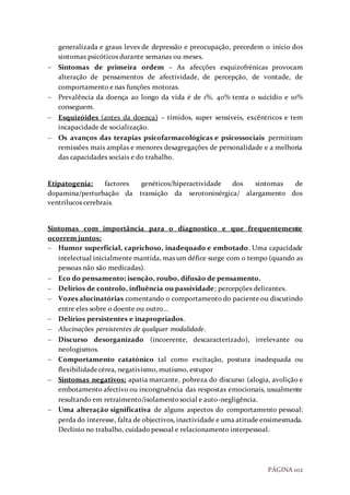 PÁGINA 102
generalizada e graus leves de depressão e preocupação, precedem o início dos
sintomas psicóticos durante semanas ou meses.
 Sintomas de primeira ordem – As afecções esquizofrénicas provocam
alteração de pensamentos de afectividade, de percepção, de vontade, de
comportamento e nas funções motoras.
 Prevalência da doença ao longo da vida é de 1%. 40% tenta o suicídio e 10%
conseguem.
 Esquizóides (antes da doença) – tímidos, super sensíveis, excêntricos e tem
incapacidade de socialização.
 Os avanços das terapias psicofarmacológicas e psicossociais permitiram
remissões mais amplas e menores desagregações de personalidade e a melhoria
das capacidades sociais e do trabalho.
Etipatogenia: factores genéticos/hiperactividade dos sintomas de
dopamina/perturbação da transição da serotoninérgica/ alargamento dos
ventrilucos cerebrais.
Sintomas com importância para o diagnostico e que frequentemente
ocorrem juntos:
 Humor superficial, caprichoso, inadequado e embotado. Uma capacidade
intelectual inicialmente mantida, mas um défice surge com o tempo (quando as
pessoas não são medicadas).
 Eco do pensamento; isenção, roubo, difusão de pensamento.
 Delírios de controlo, influência ou passividade; percepções delirantes.
 Vozes alucinatórias comentando o comportamento do paciente ou discutindo
entre eles sobre o doente ou outro…
 Delírios persistentes e inapropriados.
 Alucinações persistentes de qualquer modalidade.
 Discurso desorganizado (incoerente, descaracterizado), irrelevante ou
neologismos.
 Comportamento catatónico tal como excitação, postura inadequada ou
flexibilidadecérea, negativismo, mutismo, estupor
 Sintomas negativos: apatia marcante, pobreza do discurso (alogia, avolição e
embotamento afectivo ou incongruência das respostas emocionais, usualmente
resultando em retraimento/isolamentosocial e auto-negligência.
 Uma alteração significativa de alguns aspectos do comportamento pessoal:
perda do interesse, falta de objectivos, inactividade e uma atitude ensimesmada.
Declínio no trabalho, cuidado pessoal e relacionamento interpessoal.
 