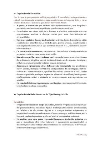 PÁGINA 103
a) Esquizofrenia Paranóide
Esta é a que a que apresente melhor prognóstico. É um subtipo mais persistente e
estável, com tendência a manter as suas características ao longo de todo o curso
(menos dramática, e por isso a que menos deteriora). Assim:
 A pessoa é dominada por delírios relativamente estáveis, com frequência
paranóide, usualmente acompanhados por alucinações auditivas.
 Perturbações do afecto, volição e discurso e sintomas catatónicos não são
proeminentes, embora a doença evolua para uma deteriorização de
personalidade.
 Nas fases iniciais o doente pode adaptar-se à vida diária, dissimulando ideias
e sentimentos absurdos mas, à medida que a psicose avança, as referências e
explicações delirantes para o que acontece invadem o EU, tornando o quadro
clínico evidente.
 Os doentes são reservados, circunspectos, desconfiados e hostis sentindo-se
perplexos e cada vez mais presos nesta malha.
 Suspeitam que lhes querem fazer mal, auto relacionam acontecimentos do
dia-a-dia como dirigidos para si; tentam defender-se de supostos inimigos e
isolam-se progressivamente voltando-se para si mesmos.
 Apresentam tipicamente ideias delirantes de perseguição e de grandeza ou
outros (ciúme, místicos e somáticos) acompanhados de alucinações acústico-
verbais (ex: vozes acusatórias, que lhes dão ordens, comentem a vida). Ideias
delirantes podendo predispor as pessoas afectadas a manifestações de grande
conflituosidade, activo e violência ou comportamentos auto-agressivos e ao
suicídio.
 Há esquizofrénicosextremamenteinteligentes e por isso com delíriosmuito
bem fundamentados e construídos.
b) Esquizofrenia Hebefrónica ou do Tipo Desorganizado
Descrição:
 Frequentemente entre os 15 e os 25 anos, tem um prognóstico mais reservado
do que esquizofrenia paranóide. Aqui as mudanças afectivas são proeminentes;
os delírios e as alucinações fugazes e o comportamento irresponsável e
imprevisível: maneirismos são comuns. Começa em regra, insidiosamente, sob a
forma de queixas depressivas, sendo o 1º sinal, a introversão e ansiedade.
 Há rapidez para uma grave regressão/desagregação da vida psíquica em
que a incoerência ideo-verbal (discurso e pensamento desorganizado), a
deterioração de afectividade (afecto embotado ou inapropriado) e de vontade
constituem a triologia característica.
 