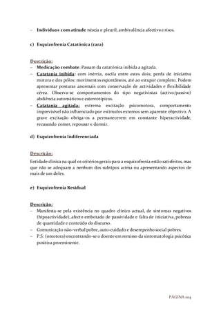 PÁGINA 104
 Indivíduos com atitude néscia e pleuril, ambivalência afectivae risos.
c) Esquizofrenia Catatónica (rara)
Descrição:
 Medicação combate. Passam da catatónica inibida a agitada.
 Catatania inibida: com inércia, oscila entre estes dois; perda de iniciativa
motora e dos pólos: movimentos espontâneos, até ao estupor completo. Podem
apresentar posturas anormais com conservação de actividades e flexibilidade
cérea. Observa-se comportamentos do tipo negativistas (activo/passivo)
abdiência automáticos e estereotípicos.
 Catatania agitada: extrema excitação psicomotora, comportamento
imprevisível não influenciado por estímulos externos sem aparente objectivo. A
grave excitação obriga-os a permanecerem em constante hiperactividade,
recusando comer, repousar e dormir.
d) Esquizofrenia Indiferenciada
Descrição:
Entidade clínica na qual os critérios gerais para a esquizofrenia estão satisfeitos, mas
que não se adequam a nenhum dos subtipos acima ou apresentando aspectos de
mais de um deles.
e) Esquizofrenia Residual
Descrição:
 Manifesta-se pela existência no quadro clínico actual, de sintomas negativos
(hipoactividade), afecto embotado de passividade e falta de iniciativa, pobreza
de quantidade e conteúdo do discurso.
 Comunicação não-verbal pobre, auto-cuidado e desempenho social pobres.
 P.S: (omotora) encontrando-se o doente em remisso da sintomatologia psicótica
positiva proeminente.
 