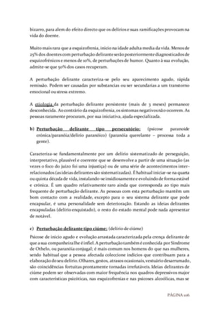 PÁGINA 106
bizarro, para alem do efeito directo que os delírios e suas ramificações provocam na
vida do doente.
Muito mais rara que a esquizofrenia, inicio na idade adulta media da vida. Menos de
25% dos doentes com perturbação deliranteserãoposteriormentediagnosticados de
esquizofrénicos e menos de 10%, de perturbações de humor. Quanto à sua evolução,
admite-se que 50% dos casos recuperam.
A perturbação delirante caracteriza-se pelo seu aparecimento agudo, rápida
remissão. Podem ser causadas por substancias ou ser secundarias a um transtorno
emocional ou stress extremo.
A etiologia da perturbação delirante persistente (mais de 3 meses) permanece
desconhecida. Aocontrário da esquizofrenia,os sintomas negativosnão ocorrem. As
pessoas raramente procuram, por sua iniciativa, ajuda especializada.
b) Perturbação delirante tipo persecutório: (psicose paranoide
crónica/paranóia/delírio paranóico) (paranóia querelante – processa toda a
gente).
Caracteriza-se fundamentalmente por um delírio sistematizado de perseguição,
interpretativo, plausível e coerente que se desenvolve a partir de uma situação (as
vezes o foco do juízo foi uma injustiça) ou de uma série de acontecimentos inter-
relacionados (as ideias delirantes são sistematizadas). É habitual iniciar-se na quarta
ou quinta décadade vida,instalando-seinsidiosamentee evoluindode formaestável
e crónica. É um quadro relativamente raro ainda que corresponda ao tipo mais
frequente de perturbação delirante. As pessoas com esta perturbação mantêm um
bom contacto com a realidade, excepto para o seu sistema delirante que pode
encapsular, é uma personalidade sem deterioração. Estando as ideias delirantes
encapsuladas (delírio enquistado), o resto do estado mental pode nada apresentar
de notável.
c) Perturbação delirante tipo ciúme: (delírio de ciúme)
Psicose de inicio agudo e evolução arrastada caracterizada pela crença delirante de
que asua companheiralhe éinfiel.A perturbaçãotambéméconhecida por Síndrome
de Othelo, ou paranóia conjugal; é mais comum nos homens do que nas mulheres,
sendo habitual que a pessoa afectada coleccione indícios que contribuam para a
elaboraçãodoseu delírio.Olhares,gestos, atrasos ocasionais,vestuáriodesarrumado,
são coincidências fortuitas prontamente tornadas irrefutáveis. Ideias delirantes de
ciúme podem ser observadas com maior frequência nos quadros depressivos major
com características psicóticas, nas esquizofrenias e nas psicoses alcoólicas, mas se
 