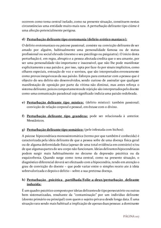 PÁGINA 107
ocorrem como tema central isolado, como na presente situação, constituem nestas
circunstâncias uma entidade muito mais rara. A perturbação delirante tipo ciúme é
uma afecção potencialmente perigosa.
d) Perturbação delirante tipo erotomania (delírio erótico maníaco):
O delírio erotomaniaco ou psicose passional, consiste na convicção delirante de ser
amado por alguém, habitualmente uma personalidade famosa ou de status
profissional ou social elevado (mesmo o seu psicólogo ou psiquiatra). O inicio desta
perturbação é, em regra, abrupto e a pessoa afectada credita que o seu amante, por
ser uma personalidade tão importante e inacessível, que não lhe pode manifestar
explicitamente a sua paixão e, por isso, opta por faze-lo por sinais implícitos, como
olhares especiais, entoação de voz e sorrisos, que são interpretados erroneamente
como provas inequívocas da sua paixão. Esforços para contactar com a pessoa que é
objecto do seu delírio são desenvolvidos, sendo curioso de assinalar que qualquer
manifestação de oposição por parte da vítima não diminui, mas antes reforça o
sistema delirante,poisos comportamentosde rejeição são interpretadospelodoente
como uma comunicação paradoxal cujo significado indicia uma paixão redobrada.
e) Perturbação delirante tipo místico: (delírio místico): também passional;
convicção de relação corporal e pessoal, em êxtase com o divino.
f) Perturbação delirante tipo grandeza: pode ser relacionada à anterior.
Messiânicos.
g) Perturbação delirante tipo somático: (pele infestada com bichos):
A psicose hipocondríaca monossintomática (termo por que também é conhecida) é
caracterizada pela ideia delirante de que a pessoa sofre de uma doença física geral
ou de alguma deformidade física (apesar de uma total evidência em contrário) e/ou
de que algumaspartes do seu corpo não funcionam. Ideias deliranteshipocondríacas
podem surgir mais habitualmente no decurso da depressão psicótica ou da
esquizofrenia. Quando surge como tema central, como na presente situação, o
diagnóstico diferencial deverá ser efectuado com a hipocondria, tendo em atenção o
grau de convicção do doente – que pode variar entre o simples receio ate à ideia
sobrevalorizada e depois o delírio – sobre a sua pretensa doença.
h) Perturbação psicótica partilhada/Folie-a-deux/perturbação delirante
induzida:
É um quadro psicótico compostopor ideias delirantesde tipopersecutório ou outras
bem sistematizadas, resultante da “contaminação” por um indivíduo delirante
(doente primário ou principal) com quem o sujeito privava desde longa data. É uma
situação rara sendo mais habitual a implicação de apenas duas pessoas: a dominante
 