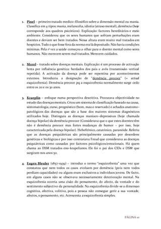 PÁGINA 10
1. Pinel – primeiro tratado medico–filosófico sobre a dimensão mental ou mania.
Classifica em 4 tipos: mania, melancolia, idiotia (atraso mental), demência (hoje
corresponde aos quadros psicóticos). Explicação: factores hereditários e meio
ambiente. Considerou que os seres humanos que sofriam perturbações eram
doentes e deviam ser bem tratados. Nessa altura eram muito mal tratados em
hospícios. Tudo o que fosse fora da norma era ládepositado.Nãohavia condições
mínimas. Pela 1ª vez a saúde começou a olhar para o doente mental como seres
humanos. Não merecem serem mal tratados. Merecem cuidados.
2. Morel – tratado sobre doenças mentais. Explicação: é um processo de activação
lenta por influência genética: herdados dos pais e avôs (transmissão vertical
repetida). A activação da doença pode ser repentina por acontecimentos
externos. Introduziu a designação de “demência precoce” (= actual
esquizofrenia). Demência precoce pq a esquizofrenia normalmente surge cedo
entre os 20 e os 30 anos.
3. Kraeplin – enfoque numa perspectiva descritiva. Procurava objectividade no
estudo das doenças mentais. Criou um sistemade classificação baseado na causa,
sintomatologia, curso, prognóstico (bom, mau e reservado) e achados anatomo–
patológicos das doenças que são a base dos maiores sistemas diagnósticos
utilizados hoje. Distinguiu as doenças maníaco–depressivas (hoje chamada
doença bipolar) da demência precoce (Considerava que o que estes doentes têm
não é demência precoce mas fortes mudanças de humor – por isso, hoje
caracterizada pela doença bipolar). Hebefrénico, catatónico, paranóide. Referiu
que as doenças psiquiátricas são principalmente causadas por desordens
genéticas e biológicas e por isso contrariava Freud que considerava as doenças
psiquiátricas como causadas por factores psicológicos/emocionais. Há quem
chama ao DSM tratados eno-krapelianos. Ele foi o pai dos CIDs e DSM que
surgiram nos anos 50.
4. Eugen Bleuler (1857-1939) – introduz o termo “esquizofrenia” uma vez que
constatou que nem todos os casos evoluem por demência (pois nem todos
perdiam capacidades) ou alguns eram exclusivos a indivíduos jovens. De facto,
em alguns casos não se observava necessariamente deterioração mental. Na
esquizofrenia ocorria uma cisão do pensamento, do afecto, da vontade e do
sentimento subjectivo da personalidade. Na esquizofrenia divide-se a dimensao
cognitiva, afectiva, volitiva, pois a pessoa não consegue gerir a sua vontade,
afectos, o pensamento, etc. Acrescenta a esquizofrenia simples.
 