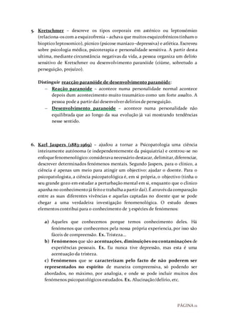 PÁGINA 11
5. Kretschmer – descreve os tipos corporais em asténico ou leptossómico
(relaciona-os com a esquizofrenia – achava que muitos esquizofrénicos tinham o
bioptico leptosomico), pícnico (psicose maníaco–depressiva) e atlética. Escreveu
sobre psicologia médica, psicoterapia e personalidade sensitiva. A partir desta
ultima, mediante circunstância negativas da vida, a pessoa organiza um delírio
sensitivo de Kretschmer ou desenvolvimento paranóide (ciúme, sobretudo a
perseguição, prejuízo).
Distinguir reacção paranóide de desenvolvimento paranóide:
 Reação paranoide – acontece numa personalidade normal acontece
depois dum acontecimento muito traumático como um forte assalto. A
pessoa pode a partir daí desenvolver delírios de perseguição.
 Desenvolvimento paranoide – acontece numa personalidade não
equilibrada que ao longo da sua evolução já vai mostrando tendências
nesse sentido.
6. Karl Jaspers (1883-1969) – ajudou a tornar a Psicopatologia uma ciência
inteiramente autónoma (e independentemente da psiquiatria) e centrou-se no
enfoquefenomenológico:consideravanecessário destacar, delimitar,diferenciar,
descrever determinados fenómenos mentais. Segundo Jaspers, para o clínico, a
ciência é apenas um meio para atingir um objectivo: ajudar o doente. Para o
psicopatologista, a ciência psicopatológica é, em si própria, o objectivo (tinha o
seu grande gozo em estudar a perturbação mental em si, enquanto que o clinico
apanha no conhecimentojá feitoe trabalhaapartir daí).É através dacomparação
entre as suas diferentes vivências e aquelas captadas no doente que se pode
chegar a uma verdadeira investigação fenomenológica. O estudo desses
elementos contribui para o conhecimento de 3 espécies de fenómenos:
a) Aqueles que conhecemos porque temos conhecimento deles. Há
fenómenos que conhecemos pela nossa própria experiencia, por isso são
fáceis de compreensão. Ex. Tristeza…
b) Fenómenos que são acentuações, diminuições ou contaminações de
experiências pessoais. Ex. Eu nunca tive depressão, mas esta é uma
acentuação da tristeza.
c) Fenómenos que se caracterizam pelo facto de não poderem ser
representados no espírito de maneira compreensiva, só podendo ser
abordados, no máximo, por analogia, e onde se pode incluir muitos dos
fenómenos psicopatológicos estudados. Ex. Alucinação/delírio, etc.
 