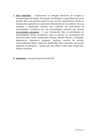 PÁGINA 12
7. Kurt Schneider – implementou os enfoques descritivos de Kraeplin e
fenomenológico de Jaspers. Preocupado em distinguir a esquizofrenia de outras
psicoses (há outros quadros psicóticos que não são esquizofrenia), dividiu os
sintomas da esquizofrenia em primários (Shneiderianos) e secundários. Em 1923
construiu a classificação europeia mais conhecida das perturbações da
personalidade: (considerou que são personalidades estranhas que chamou
personalidade psicopática – o que corresponde hoje às perturbações da
personalidade). Nestas, considerava todos os desvios da normalidade não
suficientes para serem considerados doenças mentais francas e distinguiu:
hipertímicos, depressivos, inseguros, fanáticos, carentes de atenção,
emocionalmente lábeis, explosivos, desalmados (hoje chamados anti-sociais,
dissociais ou psicopatas – pessoas que não olham a meios para atingir fins),
abúlicos, asténicos.
8. Scharfetter – psicopatologista do século XX.
 