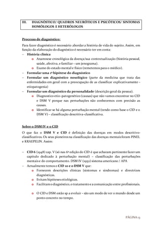 PÁGINA 13
III. DIAGNÓSTICO/ QUADROS NEURÓTICOS E PSICÓTICOS/ SINTOMAS
HOMÓLOGOS E HETERÓLOGOS
Processo de diagnóstico:
Para fazer diagnóstico é necessário abordar a história de vida do sujeito. Assim, em
função da elaboração do diagnóstico é necessário ter em conta:
 História clínica
o Anamnese cronológica da doença/sua contextualização (história pessoal,
saúde, afectiva, e familiar – um jenograma).
o Exame do estado mental e físico (remetemos para o médico).
 Formular uma 1ª hipótese do diagnóstico
 Formular um diagnóstico nosológico (parte da medicina que trata das
enfermidades em geral com a preocupação de as classificar explicativamente –
etiopatogenia)
 Formular um diagnóstico da personalidade (descrição geral da pessoa).
o Diagnostico etio–patogenético (causas) que não vamos encontrar no CID
e DSM V porque nas perturbações não conhecemos com precisão as
causas.
o Identificar se há alguma perturbação mental (tendo como base o CID e o
DSM V) – classificação descritiva-classificativa.
Sobre o DSM IV e o CID
O que faz o DSM V e CID é definição das doenças em modos descritivo-
classificativos. Os seus pioneiros na classificação das doenças mentais foram PINEL
e KRAEPELIN. Assim:
 CID 6 (1948) cap. V (só nas 6ª edição do CID é que acharam pertinente fazer um
capitulo dedicado à perturbação mental) – classificação das perturbações
mentais e do comportamento. DSM IV (1952) sistema americano / APA
 Actualmente temos o CID 10 e o DSM V que:
o Fornecem descrições clínicas (sintomas e sindromas) e directrizes
diagnósticas.
o Evitam hipóteses etiológicas.
o Facilitamodiagnóstico,o tratamentoeacomunicação entre profissionais.
o O CID e DSM estão sp a evoluir – são um modo de ver o mundo desde um
ponto concreto no tempo.
 