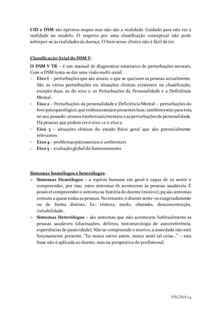 PÁGINA 14
CID e DSM são óptimos mapas mas não são a realidade. Cuidado para não ter a
realidade no modelo. O respeito por uma classificação conceptual não pode
sobrepor-se às realidades da doença. O bom senso clinico não é fácil de ter.
Classificação Axial do DSM V:
O DSM V TR – é um manual de diagnostico estatístico de perturbações mentais.
Com o DSM tenta-se dar uma visão multi-axial.
 Eixo I – perturbações que são atuais, o que se queixam as pessoas actualmente.
São as várias perturbações ou situações clinicas existentes na classificação,
excepto duas, as do eixo 2: as Perturbações da Personalidade e a Deficiência
Mental.
 Eixo 2 – Perturbações da personalidade e Deficiência Mental – perturbações do
foro psicopatológico,queemboraestejampresentes hoje, tambémestãopara trás,
no seu passado: atrasos intelectuais/mentais;eas perturbações de personalidade.
Há pessoas que podem ter o eixo 1 e o eixo 2.
 Eixo 3 – situações clínicas do estado físico geral que são potencialmente
relevantes
 Eixo 4 – problemas psicossociais e ambientais
 Eixo 5 – avaliação global do funcionamento
Sintomas homólogos e heterólogos:
 Sintomas Homólogos – a espécie humana em geral é capaz de os sentir e
compreender, por isso, estes sintomas tb acontecem às pessoas saudáveis. É
possível compreender o sintomana históriado doente (motivo),pq são sintomas
comuns a quase todas as pessoas. No entanto,o doente sente-os exageradamente
ou de forma distinta. Ex: tristeza, medo, obsessão, desconcentração,
irritabilidade.
 Sintomas Heterólogos – são sintomas que não acontecem habitualmente às
pessoas saudáveis (alucinações, delírios, sintomatologia de autorreferência,
experiências de passividade). Não se compreende o motivo; a ansiedade não está
forçosamente presente. “Eu nunca estive assim, nunca senti tal coisa…” – esta
frase não é aplicada ao doente, mas na perspectiva do profissional.
 