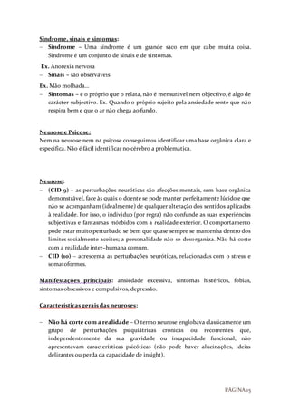 PÁGINA 15
Síndrome, sinais e sintomas:
 Síndrome – Uma síndrome é um grande saco em que cabe muita coisa.
Síndrome é um conjunto de sinais e de sintomas.
Ex. Anorexia nervosa
 Sinais – são observáveis
Ex. Mão molhada…
 Sintomas – é o próprio que o relata, não é mensurável nem objectivo, é algo de
carácter subjectivo. Ex. Quando o próprio sujeito pela ansiedade sente que não
respira bem e que o ar não chega ao fundo.
Neurose e Psicose:
Nem na neurose nem na psicose conseguimos identificar uma base orgânica clara e
especifica. Não é fácil identificar no cérebro a problemática.
Neurose:
 (CID 9) – as perturbações neuróticas são afecções mentais, sem base orgânica
demonstrável, face às quais o doente se pode manter perfeitamente lúcido e que
não se acompanham (idealmente) de qualquer alteração dos sentidos aplicados
à realidade. Por isso, o individuo (por regra) não confunde as suas experiências
subjectivas e fantasmas mórbidos com a realidade exterior. O comportamento
pode estar muito perturbado se bem que quase sempre se mantenha dentro dos
limites socialmente aceites; a personalidade não se desorganiza. Não há corte
com a realidade inter–humana comum.
 CID (10) – acrescenta as perturbações neuróticas, relacionadas com o stress e
somatoformes.
Manifestações principais: ansiedade excessiva, sintomas histéricos, fobias,
sintomas obsessivos e compulsivos, depressão.
Características gerais das neuroses:
 Não há corte com a realidade – O termo neurose englobava classicamente um
grupo de perturbações psiquiátricas crónicas ou recorrentes que,
independentemente da sua gravidade ou incapacidade funcional, não
apresentavam características psicóticas (não pode haver alucinações, ideias
delirantes ou perda da capacidade de insight).
 