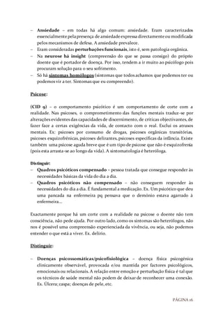 PÁGINA 16
 Ansiedade – em todas há algo comum: ansiedade. Eram caracterizados
essencialmentepelapresença de ansiedadeexpressa directamenteou modificada
pelos mecanismos de defesa. A ansiedade prevalece.
 Eram consideradas perturbações funcionais, isto é, sem patologia orgânica.
 Na neurose há insight (compreensão do que se passa consigo) do próprio
doente que é portador de doença. Por isso, tendem a ir muito ao psicólogo pois
procuram solução para o seu sofrimento.
 Só há sintomas homólogos (sintomas que todos achamos que podemos ter ou
podemos vir a ter. Sintomas que eu compreendo).
Psicose:
(CID 9) – o comportamento psicótico é um comportamento de corte com a
realidade. Nas psicoses, o comprometimento das funções mentais traduz-se por
alterações evidentes das capacidades de discernimento, de críticas objectivantes, de
fazer face a certas exigências da vida, de contacto com o real. Exclui os atrasos
mentais. Ex: psicoses por consumo de drogas, psicoses orgânicas transitórias,
psicoses esquizofrénicas, psicoses delirantes, psicoses específicas da infância. Existe
também uma psicose aguda breve que é um tipo de psicose que não é esquizofrenia
(pois esta arrasta-se ao longo da vida). A sintomatologia é heteróloga.
Distinguir:
 Quadros psicóticos compensado – pessoa tratada que consegue responder às
necessidades básicas da vida do dia a dia.
 Quadros psicóticos não compensado – não conseguem responder às
necessidades do dia a dia. É fundamental a medicação. Ex. Um psicótico que deu
uma pancada na enfermeira pq pensava que o demónio estava agarrado à
enfermeira…
Exactamente porque há um corte com a realidade na psicose o doente não tem
consciência, não pede ajuda. Por outro lado, como os sintomas são heterólogos, não
nos é possível uma compreensão experienciada da vivência, ou seja, não podemos
entender o que está a viver. Ex. delírio.
Distinguir:
 Doenças psicossomáticas/psicofisiológica – doença física psicogénica
clinicamente observável, provocada e/ou mantida por factores psicológicos,
emocionais ou relacionais. A relação entre emoção e perturbação física é tal que
os técnicos de saúde mental não podem de deixar de reconhecer uma conexão.
Ex. Úlcera; caspa; doenças de pele, etc.
 