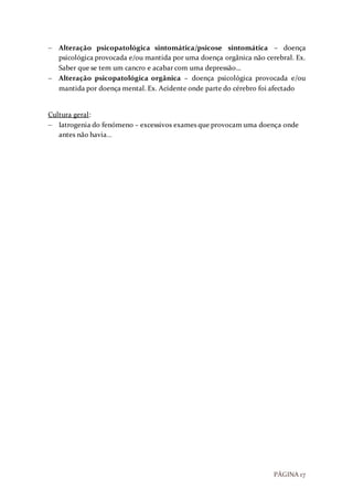 PÁGINA 17
 Alteração psicopatológica sintomática/psicose sintomática – doença
psicológica provocada e/ou mantida por uma doença orgânica não cerebral. Ex.
Saber que se tem um cancro e acabar com uma depressão…
 Alteração psicopatológica orgânica – doença psicológica provocada e/ou
mantida por doença mental. Ex. Acidente onde parte do cérebro foi afectado
Cultura geral:
 Iatrogenia do fenómeno – excessivos exames que provocam uma doença onde
antes não havia…
 