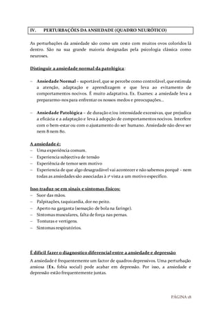 PÁGINA 18
IV. PERTURBAÇÕES DA ANSIEDADE (QUADRO NEURÓTICO)
As perturbações da ansiedade são como um cesto com muitos ovos coloridos lá
dentro. São na sua grande maioria designadas pela psicologia clássica como
neuroses.
Distinguir a ansiedade normal da patológica:
 AnsiedadeNormal – suportável,que se percebe como controlável,queestimula
a atenção, adaptação e aprendizagem e que leva ao evitamento de
comportamentos nocivos. É muito adaptativa. Ex. Exames: a ansiedade leva a
prepararmo-nos para enfrentar os nossos medos e preocupações…
 Ansiedade Patológica – de duração e/ou intensidade excessivas, que prejudica
a eficácia e a adaptação e leva à adopção de comportamentos nocivos. Interfere
com o bem-estar ou com o ajustamento do ser humano. Ansiedade não deve ser
nem 8 nem 80.
A ansiedade é:
 Uma experiência comum.
 Experiencia subjectiva de tensão
 Experiência de temor sem motivo
 Experiencia de que algo desagradável vai acontecer e não sabemos porquê - nem
todas as ansiedades são associadas à 1ª vista a um motivo específico.
Isso traduz-se em sinais e sintomas físicos:
 Suor das mãos.
 Palpitações, taquicardia, dor no peito.
 Aperto na garganta (sensação de bola na faringe).
 Sintomas musculares, falta de força nas pernas.
 Tonturas e vertigens.
 Sintomas respiratórios.
É difícil fazer o diagnostico diferencial entre a ansiedade e depressão
A ansiedade é frequentemente um factor de quadros depressivos. Uma perturbação
ansiosa (Ex. fobia social) pode acabar em depressão. Por isso, a ansiedade e
depressão estão frequentemente juntas.
 