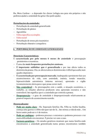 PÁGINA 19
Ex. Mota Cardoso – a depressão faz chorar (refugia-nos para nós próprios e não
pedimos ajuda) a ansiedade faz gritar (faz pedir ajuda).
Perturbações da ansiedade:
 Perturbação da ansiedade generalizada
 Perturbação de pânico
 Agorafobia
 Fobia especifica ou simples
 Fobia social
 Perturbação de stress pós traumático
 Perturbação obsessivo compulsiva
1. PERTURBAÇÃO DE ANSIEDADE GENERALIZADA
Descrição/ Características:
É caracterizada por pelo menos 6 meses de ansiedade e preocupação
persistentes e excessivas.
 É uma das mais frequentes perturbações ansiosas.
 É importante sublinhar que é generalizada e por isso afecta todos os
domínios da pessoa. Ora, se afectatodos os domíniosnão é difícil queacabe num
quadro depressivo.
 É caracterizada por preocupação marcada, inadequada e persistente face aos
acontecimentos da vida, com ansiedade, insónia, tensão muscular,
hiperactividade autonómica (sistema nervoso), apreensão e vigília
(constantemente alerta para o que possa correr mal).
 Não controlável – As preocupações com a saúde, a situação económica, o
trabalho, as relações afectivas produzem uma apreensão excessiva e não
controlável. Isto significa que é a ansiedade que controla a pessoa.
 Desproporção – o grau de ansiedade é desproporcionado relativamente ao
possível impacto do acontecimento temido.
Desencadeante:
 Pode ser muito claro – Ex. Separação familiar. Ex. Filho na Arabia Saudita,
começa uma guerra e o filho não quer sair de lá… Isto minou a vida da mãe… Um
factor assim pode ser o 1º de muitos.
 Pode ser ambíguo – podemos procurar e encontrar e podemos procurar e ter
muita dificuldade em encontrar. É preciso ver caso a caso.
 Factores genéticos – Os estudos genéticos mostram que numa família onde
encontramos a ansiedade generalizada numa pessoa encontramos também
 