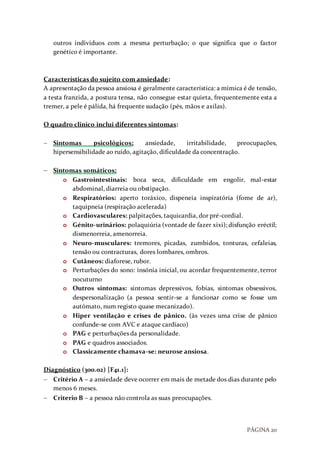 PÁGINA 20
outros indivíduos com a mesma perturbação; o que significa que o factor
genético é importante.
Características do sujeito com ansiedade:
A apresentação da pessoa ansiosa é geralmente característica: a mímica é de tensão,
a testa franzida, a postura tensa, não consegue estar quieta, frequentemente esta a
tremer, a pele é pálida, há frequente sudação (pés, mãos e axilas).
O quadro clinico inclui diferentes sintomas:
 Sintomas psicológicos: ansiedade, irritabilidade, preocupações,
hipersensibilidade ao ruído, agitação, dificuldade da concentração.
 Sintomas somáticos:
o Gastrointestinais: boca seca, dificuldade em engolir, mal-estar
abdominal, diarreia ou obstipação.
o Respiratórios: aperto toráxico, dispeneia inspiratória (fome de ar),
taquipneia (respiração acelerada)
o Cardiovasculares: palpitações, taquicardia, dor pré-cordial.
o Génito-urinários: polaquiúria (vontade de fazer xixi); disfunção eréctil;
dismenorreia, amenorreia.
o Neuro-musculares: tremores, picadas, zumbidos, tonturas, cefaleias,
tensão ou contracturas, dores lombares, ombros.
o Cutâneos: diaforese, rubor.
o Perturbações do sono: insónia inicial, ou acordar frequentemente, terror
nocuturno
o Outros sintomas: sintomas depressivos, fobias, sintomas obsessivos,
despersonalização (a pessoa sentir-se a funcionar como se fosse um
autómato, num registo quase mecanizado).
o Hiper ventilação e crises de pânico. (às vezes uma crise de pânico
confunde-se com AVC e ataque cardíaco)
o PAG e perturbações da personalidade.
o PAG e quadros associados.
o Classicamente chamava-se: neurose ansiosa.
Diagnóstico (300.02) [F41.1]:
 Critério A – a ansiedade deve ocorrer em mais de metade dos dias durante pelo
menos 6 meses.
 Criterio B – a pessoa não controla as suas preocupações.
 
