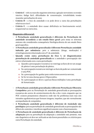 PÁGINA 21
 Critério C – três ou mais dos seguintes sintomas: agitação nervosismo ou tensão
interior; fadiga fácil; dificuldades de concentração; irritabilidade; tensão
muscular; perturbações do sono
 Critério D – o foco da ansiedade n se pode dever a outra das perturbações
relativas ao eixo I.
 Critério E – a ansiedade deve causar deficiência no funcionamento social,
ocupacional ou outra área.
Diagnóstico diferencial:
 A Perturbação ansiedade generalizada é diferente da Perturbação de
ansiedade secundária a um estado físico geral: pois nessa os sintomas
ansiosos são considerados consequência fisiológica directa de um estado físico
geral específico.
 A Perturbação ansiedade generalizada é diferente Perturbação ansiedade
induzida por substância: pois a substancia (droga, medicação) é
etimologicamenterelacionada com a P. da ansiedade.
 Quando existe outra perturbação do Eixo I, só diagnosticamos
perturbação de ansiedade generalizada se a ansiedade e preocupação não
estiver relacionada com a outra perturbação:
o Quando a preocupação é excessivae se restringe aofacto de ter um ataque
de pânico é uma perturbação de pânico;
o Se a preocupaçãoexcessivase restringir ao factode poderser contaminada
é uma POC;
o Se a preocupação for ganhar peso então temos anorexia nervosa;
o Se for ter uma doença grave é Hipocondria;
o Se a preocupação se dever a queixas físicas múltiplas é uma perturbação
de Somatização.
 A Perturbação ansiedade generalizada é diferente Perturbação Obsessiva
Compulsiva: pois na Perturbação de ansiedade generalizada as preocupações
excessivas são acerca de acontecimentos do dia a dia e reais, enquanto que na
POC existem pensamentos obsessivos onde não há problemas reais mas sim
intrusões egodistomicas que formam imagens, impulsos, que são normalmente
acompanhadas de compulsões.
 A Perturbação ansiedade generalizada é diferente de Ansiedade não
patológica: pois na perturbação de ansiedade generalizada as preocupações são
difíceis de controlar e interferem significativamente com o funcionamento.
 A Perturbação de ansiedade generalizada é diferente de Perturbação da
adaptação: pois na perturbação da adaptação a ansiedade está presente, mas
este diagnóstico só deve ser utilizado se não forem preenchidos os critérios para
outra Perturbação de ansiedade.
 