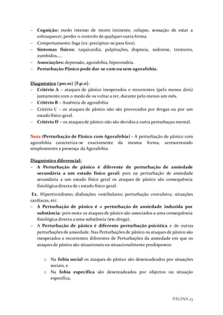 PÁGINA 23
 Cognição: medo intenso de morte iminente, colapso, sensação de estar a
enlouquecer, perder o controlo de qualquer outra forma.
 Comportamento: fuga (ex: precipitar-se para fora).
 Sintomas físicos: taquicardia, palpitações, dispneia, sudorese, tremores,
zumbidos,….
 Associações: depressão, agorafobia, hipocondria.
 Perturbação Pânico pode dar-se com ou sem agorafobia.
Diagnóstico (300.01) [F41.0]:
 Critério A – ataques de pânico inesperados e recorrentes (pelo menos dois)
juntamente com o medo de os voltar a ter, durante pelo menos um mês.
 Critério B – Ausência de agorafobia
 Critério C – os ataques de pânico não são provocados por drogas ou por um
estado físico geral.
 Critério D – os ataques de pânico não são devidos a outra perturbaçao mental.
Nota (Perturbação de Pânico com Agorafobia) – A perturbação de pânico com
agorafobia caracteriza-se exactamente da mesma forma, acrescentando
simplesmente a presença da Agorafobia.
Diagnóstico diferencial:
 A Perturbação de pânico é diferente de perturbação de ansiedade
secundária a um estado físico geral: pois na perturbação de ansiedade
secundária a um estado físico geral os ataques de pânico são consequência
fisiológica directa de 1 estado físico geral.
Ex. Hipertiroidismo; disfunções vestibulares; perturbação convulsiva; situações
cardíacas, etc.
 A Perturbação de pânico é ≠ perturbação de ansiedade induzida por
substância: pois nesta os ataques de pânico são associados a uma consequência
fisiológica directa a uma substância (ex: droga).
 A Perturbação de pânico é diferente perturbação psicótica e de outras
perturbações de ansiedade. Nas Perturbações de pânico os ataques de pânico são
inesperados e recorrentes diferentes de Perturbações da ansiedade em que os
ataques de pânico são situacionais ou situacionalmente predispostos:
o Na fobia social os ataques de pânico são desencadeados por situações
sociais, e
o Na fobia especifica são desencadeados por objectos ou situação
especifica,
 