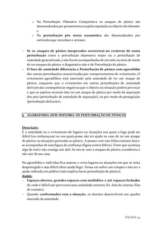 PÁGINA 24
o Na Perturbação Obsessiva Compulssiva os ataques de pânico são
desencadeados por pensamentos oupelaexposiçãoaoobjecto daobsessão
e
o Na perturbação pós stress traumático são desencadeados por
estímulos que recordam o stressor.
 Se os ataques de pânico inesperados ocorrerem no contexto de outra
perturbação como a perturbação depressiva major ou a perturbação de
ansiedade generalizada,enão forem acompanhadas de um mês ou mais de medo
de ter ataques de pânico o diagnóstico não é de Perturbação de pânico.
 O foco de ansiedade diferencia a Perturbação de pânico com agorafobia
das outras perturbações caracterizadas por comportamentos de evitamento. O
evitamento agorafóbico está associado pela ansiedade de ter um ataque de
pânico, enquanto que o evitamento em outras perturbações de ansiedade
derivam das consequências negativas que o objecto ou situação podem provocar
e que os sujeitos receiam (ex: ter um ataque de pânico por medo da separação
dos pais (perturbação de ansiedade de separação), ou por medo de perseguição
(perturbação delirante).
3. AGORAFOBIA (SEM HISTORIA DE PERTURBAÇÃO DE PÂNICO)
Descrição:
É a ansiedade ou o evitamento de lugares ou situações nas quais a fuga pode ser
difícil (ou embaraçosa) ou nos quais possa não ter ajuda no caso de ter um ataque
de pânico ou situações parecidas ao pânico. A pessoa com esta fobia costuma fazer-
se acompanhar de umafigura de confiança (figuracontra fóbica).Teme que aconteça
algo de mal e não consiga sair dali. Se isto se unir a ataques de pânico a tendência é
não sair de sua casa.
Na agorafobia o indivíduo fica ansioso e evita lugares ou situações em que se sinta
desprotegido e seja difícil obter ajuda/fugir. Pensa em sofrer um colapso e não ter a
ajuda indicada em público (não implica haver perturbação de pânico).
Assim:
 Espaços abertos, grandes espaços com multidões e até espaços fechados
de onde é difícil sair provocam uma ansiedade extrema (Ex. Sala de cinema; filas
de transito).
 Quando confrontados com a situação, os doentes desenvolvem um quadro
marcado de ansiedade.
 