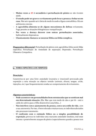 PÁGINA 25
 Muitas vezes a AF é secundária à perturbação de pânico se não tiverem
ajuda.
 O estado pode ser grave e o evitamento pode levar a pessoa a fechar-se em
casa. Não sai e quando sai é cheia de medo levando a figura contrafóbica. Há um
sofrimento enorme.
 A agorafobia alimenta-se de alguns mecanismos de defesa: evitamento.
Fuga perante as situações fobogénicas e tranquilização.
 Por vezes a doença decorre com outras perturbações associadas,
habitualmente depressivas.
 Classicamente chamava-se neurose fóbica ou fobia complexa.
Diagnostico diferencial: Perturbação de pânico com agorafobia; fobia social; fobia
especifica; Perturbação de Ansiedade de separação; Depressão; Perturbação
Obsessiva Compulsiva.
4. FOBIA ESPECÍFICA (OU SIMPLES)
Descrição:
Caracteriza-se por uma forte ansiedade (excessiva e irracional) provocada pela
exposição a uma situação ou objecto temido (animais, alturas, sangue, avião,
injecções, etc.) que frequentemente conduz ao comportamento de evitamento.
Algumas características:
 Pode acontecer em personalidades bem estruturadas que se sentiram mal
em determinada situação. (Ex. Mae que tem medo de cães e pai tb – está o
caldo de cultivo para o filho desenvolver uma fobia…)
 Não interfere com o ajustamento da pessoa, com o seu estilo de vida, com
a sua autonomia.Por isso, é bem toleradae muitasvezes, os indivíduosafectados
não procuram tratamento.
 O confronto com o estímulo fóbico ou a simples possibilidade de
exposição, provoca no indivíduo uma marcante ansiedade imediata, mal-estar
intenso e possivelmente ataques de pânico (especialmente quando a pessoa tem
 