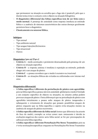 PÁGINA 26
que permanecer na situação ou acredita que a fuga não é possível), pelo que o
doente tenta evitar o contacto com o objecto ou situação fobogénica.
 O diagnóstico diferencial das fobias especificas tem de ser feito com o
medo normal. A presença de ansiedade como resposta imediata ao estímulo
fobico e a ausência de sintomas característicos das outras doenças geralmente
permitem fazer o diagnóstico.
 Classicamente era neurose fóbica.
Subtipos:
 Tipo animal
 Tipo ambiente natural
 Tipo sangue/injecções/ferimentos
 Tipo situacional
 Outros
Diagnóstico (300.29) [F40.2]
 Critério A – medo acentuado e persistente desencadeado pela presença de um
objecto ou situação especifica
 Critério B – a resposta ansiosa é imediata à exposição ao estimulo, podendo
chegar até a um ataque de pânico.
 Critério C – a pessoa reconhece que o medo é excessivo ou irracional.
 Critério D – as situações fóbicas são evitadas ou enfrentadas com intenso mal
estar.
Diagnóstico diferencial:
 A fobia específica é diferente da perturbação de pânico com agorafobia:
pois na fobiaespecíficaa pessoa nãotem ansiedade global poiso medoé limitado
a um conjunto específico de objecto ou situações, no entanto ambas podem
provocar ataquesde pânico. Outra diferençaé que na perturbaçãode pânico com
agorafobia inicialmente a pessoa sofre ataques de pânico inesperados e
subsequente o evitamento de situações que possam possibilitar ataques de
pânico enquanto que na fobia específica o sujeito evita situações mesmo na
ausência de ataques de pânico recorrentes.
 A fobia específica diferente da fobia social (temos que diferencia-las através
do foco do medo), exemplo: se evitar comer num restaurante é devido às
avaliações negativas dos outros seria fobia social; se for por preocupações de
asfixia já seria fobia específica.
 A fobia específica é diferente Perturbação Pós-Stress Traumático: pois na
1º evita-sesituaçõesespecificas enquanto no Perturbações Pós Stress Traumático
 