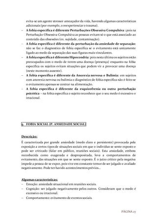PÁGINA 27
evita-se um agente stressor ameaçador da vida, havendo algumas características
adicionais (por exemplo, o reexperienciar o trauma).
 A fobia específica é diferente Perturbações Obsessiva Compulsiva : pois na
Perturbação Obsessiva Compulsiva as pessoas evitam só o que está associado ao
conteúdo das obsessões (ex. sujidade, contaminação).
 A fobia especifica é diferente da perturbação da ansiedade de separação:
não se faz o diagnostico de fobia especifica se o evitamento está unicamente
ligado ao medo da separação das suas figuras mais vinculantes.
 A fobiaespecíficaé diferente Hipocondria: pois nesta últimaos sujeitos estão
preocupados com o medo de terem uma doença (presença) enquanto na fobia
específica os sujeitos evitam situações que podem vir a provocar uma doença
(neste momento ausente).
 A fobia específica é diferente da Anorexia nervosa e Bulimia: em sujeitos
com anorexia nervosa ou bulimia o diagnóstico de fobia especifica não é feito se
o evitamento apensas se centrar na alimentação.
 A fobia especifica é diferente da esquizofrenia ou outra perturbação
psicótica – na fobia especifica o sujeito reconhece que o seu medo é excessivo e
irracional.
5. FOBIA SOCIAL (P. ANSIEDADE SOCIAL)
Descrição:
É caracterizada por grande ansiedade (medo claro e persistente) provocada pela
exposição a certos tipos de situações sociais em que o individuo se sente exposto e
pode ser criticado (falar em público, reuniões sociais). Esta ansiedade, embora
reconhecida como exagerada e despropositada, leva a comportamentos de
evitamento, das situações em que se sente exposto. É o juízo crítico pela negativa
impede a pessoa de se expor, pois vive em constante temor de ser julgado e avaliado
negativamente. Pode ter havido acontecimentos prévios…
Algumas características:
 Emoção: ansiedade situacional em reuniões sociais.
 Cognição: ser julgado negativamente pelos outros. Consideram que o medo é
excessivo ou irracional.
 Comportamento: evitamento de eventos sociais.
 