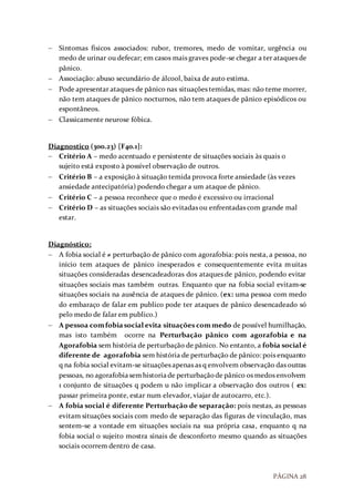 PÁGINA 28
 Sintomas físicos associados: rubor, tremores, medo de vomitar, urgência ou
medo de urinar ou defecar; em casos mais graves pode-se chegar a ter ataques de
pânico.
 Associação: abuso secundário de álcool, baixa de auto estima.
 Pode apresentar ataques de pânico nas situações temidas, mas: não teme morrer,
não tem ataques de pânico nocturnos, não tem ataques de pânico episódicos ou
espontâneos.
 Classicamente neurose fóbica.
Diagnostico (300.23) [F40.1]:
 Critério A – medo acentuado e persistente de situações sociais às quais o
sujeito está exposto à possível observação de outros.
 Critério B – a exposição à situação temida provoca forte ansiedade (às vezes
ansiedade antecipatória) podendo chegar a um ataque de pânico.
 Critério C – a pessoa reconhece que o medo é excessivo ou irracional
 Critério D – as situações sociais são evitadas ou enfrentadas com grande mal
estar.
Diagnóstico:
 A fobia social é ≠ perturbação de pânico com agorafobia: pois nesta, a pessoa, no
início tem ataques de pânico inesperados e consequentemente evita muitas
situações consideradas desencadeadoras dos ataques de pânico, podendo evitar
situações sociais mas também outras. Enquanto que na fobia social evitam-se
situações sociais na ausência de ataques de pânico. (ex: uma pessoa com medo
do embaraço de falar em publico pode ter ataques de pânico desencadeado só
pelo medo de falar em publico.)
 A pessoa comfobiasocial evita situações commedo de possível humilhação,
mas isto também ocorre na Perturbação pânico com agorafobia e na
Agorafobia sem história de perturbação de pânico. No entanto, a fobia social é
diferente de agorafobia sem história de perturbação de pânico: pois enquanto
q na fobia social evitam-se situações apenas as q envolvem observação das outras
pessoas, no agorafobiasemhistoriade perturbaçãode pânico os medos envolvem
1 conjunto de situações q podem u não implicar a observação dos outros ( ex:
passar primeira ponte, estar num elevador, viajar de autocarro, etc.).
 A fobia social é diferente Perturbação de separação: pois nestas, as pessoas
evitam situações sociais com medo de separação das figuras de vinculação, mas
sentem-se a vontade em situações sociais na sua própria casa, enquanto q na
fobia social o sujeito mostra sinais de desconforto mesmo quando as situações
sociais ocorrem dentro de casa.
 