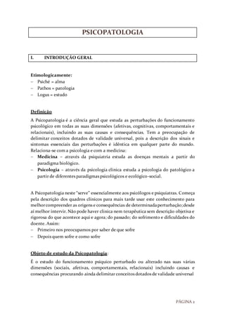 PÁGINA 2
PSICOPATOLOGIA
I. INTRODUÇÃO GERAL
Etimologicamente:
 Psiché = alma
 Pathos = patologia
 Logus = estudo
Definição
A Psicopatologia é a ciência geral que estuda as perturbações do funcionamento
psicológico em todas as suas dimensões (afetivas, cognitivas, comportamentais e
relacionais), incluindo as suas causas e consequências. Tem a preocupação de
delimitar conceitos dotados de validade universal, pois a descrição dos sinais e
sintomas essenciais das perturbações é idêntica em qualquer parte do mundo.
Relaciona-se com a psicologia e com a medicina:
 Medicina – através da psiquiatria estuda as doenças mentais a partir do
paradigma biológico.
 Psicologia – através da psicologia clinica estuda a psicologia do patológico a
partir de diferentes paradigmas psicológicos e ecológico-social.
A Psicopatologia neste “serve” essencialmente aos psicólogos e psiquiatras. Começa
pela descrição dos quadros clínicos para mais tarde usar este conhecimento para
melhorcompreender as origens e consequências de determinadaperturbação;desde
aí melhor intervir. Não pode haver clinica nem terapêutica sem descrição objetiva e
rigorosa do que acontece aqui e agora; do passado; do sofrimento e dificuldades do
doente. Assim:
 Primeiro nos preocupamos por saber de que sofre
 Depois quem sofre e como sofre
Objeto de estudo da Psicopatologia:
É o estudo do funcionamento psíquico perturbado ou alterado nas suas várias
dimensões (sociais, afetivas, comportamentais, relacionais) incluindo causas e
consequências procurando ainda delimitar conceitos dotados de validade universal
 